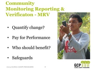 ©2014 GLOBAL CANOPY PROGRAMME 8©2014 GLOBAL CANOPY PROGRAMME
Community
Monitoring Reporting &
Verificaton - MRV
• Quantify change?
• Pay for Performance
• Who should benefit?
• Safeguards
 