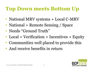 ©2014 GLOBAL CANOPY PROGRAMME 9©2014 GLOBAL CANOPY PROGRAMME
Top Down meets Bottom Up
• National MRV systems + Local C-MRV
• National = Remote Sensing / Space
• Needs “Ground Truth”
• Local = Verification + Incentives + Equity
• Communities well placed to provide this
• And receive benefits in return
 