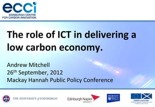 The	
  role	
  of	
  ICT	
  in	
  delivering	
  a	
  
low	
  carbon	
  economy.	
  
	
  
Andrew	
  Mitchell	
  
26th	
  September,	
  2012	
  
Mackay	
  Hannah	
  Public	
  Policy	
  Conference	
  
 