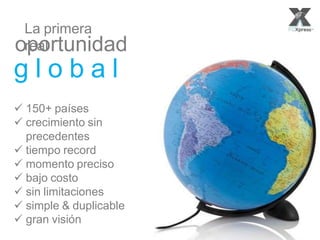 Powered by:La primera real
oportunidad
g l o b a l
150+países
crecimiento sin precedentes
tiempo record
momentopreciso
bajo costo
sinlimitaciones
simple & duplicable
granvisión
La primera
realoportunidad
g l o b a l
 150+ países
 crecimiento sin
precedentes
 tiempo record
 momento preciso
 bajo costo
 sin limitaciones
 simple & duplicable
 gran visión
 
