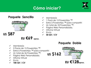 Cómo iniciar?
 Membresía
 1 Pack de 15 Powerstrips ™
 Extra 3 Powerstrips ™ para compartir!
 Un total de 18 Powerstrips ™.
 Página Web Personalizada.
 Oficina Virtual
 Envío
 50 QV / CV
Paquete Sencillo
US $87
 Membresía
 2 Packs de 15 Powerstrips ™
 Extra 6 Powerstrips ™ para compartir!
 Un total de 36 Powerstrips ™.
 Página Web Personalizada.
 Oficina Virtual
 Envío
 100 QV / CV
Paquete Doble
US $162
EU €128aprox.
EU €69 aprox.
 