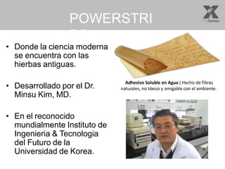 POWERSTRI
PS
• Donde la ciencia moderna
se encuentra con las
hierbas antiguas.
• Desarrollado por el Dr.
Minsu Kim, MD.
• En el reconocido
mundialmente Instituto de
Ingenieria & Tecnologia
del Futuro de la
Universidad de Korea.
Adhesivo Soluble en Agua ǀ Hecho de fibras
naturales, no tóxico y amigable con el ambiente.
 