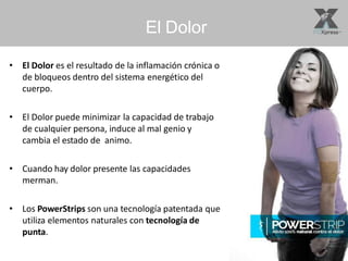 El Dolor
• El Dolor es el resultado de la inflamación crónica o
de bloqueos dentro del sistema energético del
cuerpo.
• El Dolor puede minimizar la capacidad de trabajo
de cualquier persona, induce al mal genio y
cambia el estado de animo.
• Cuando hay dolor presente las capacidades
merman.
• Los PowerStrips son una tecnología patentada que
utiliza elementos naturales con tecnología de
punta.
 