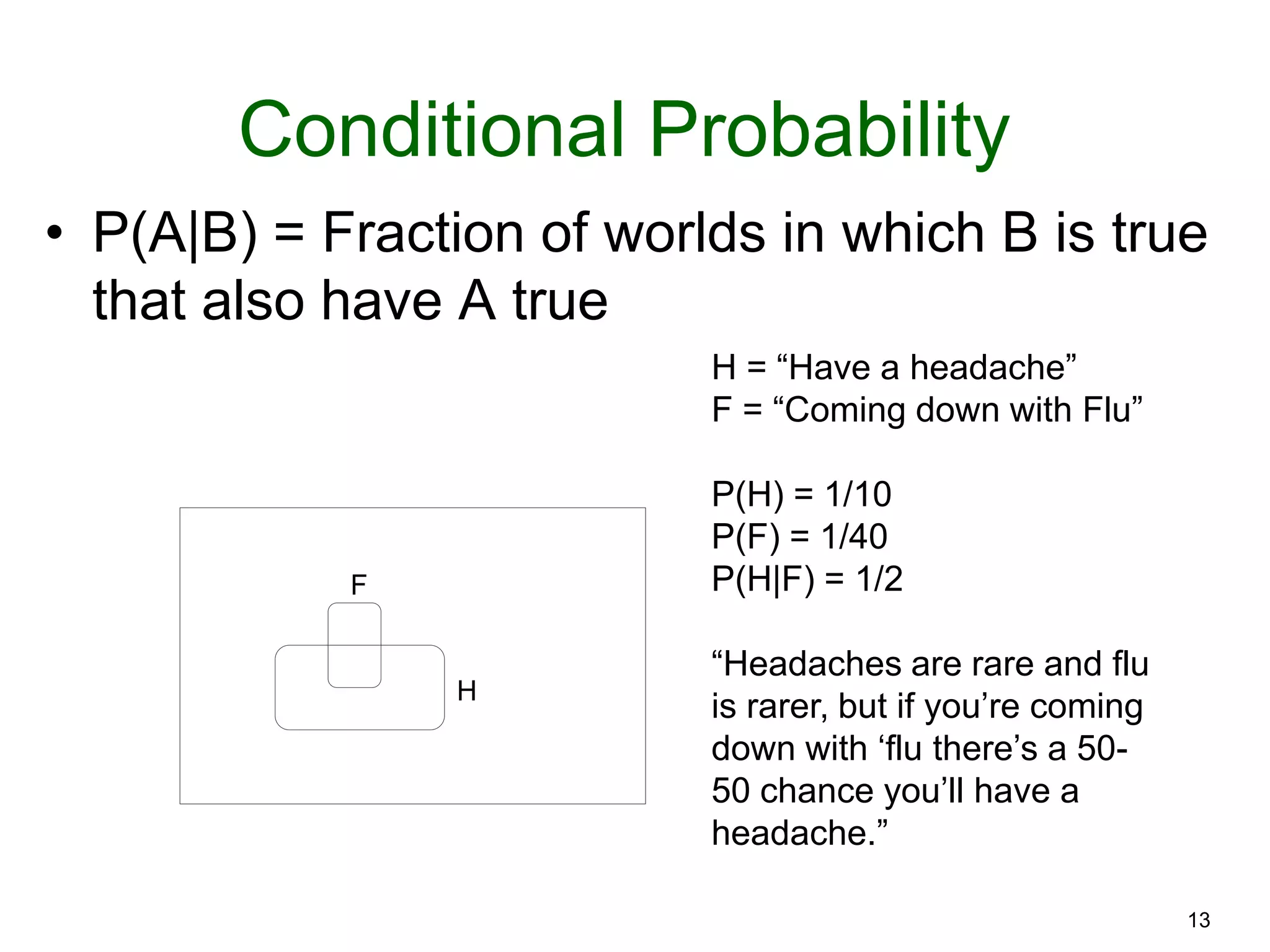 13
Conditional Probability
• P(A|B) = Fraction of worlds in which B is true
that also have A true
F
H
H = “Have a headache”
F = “Coming down with Flu”
P(H) = 1/10
P(F) = 1/40
P(H|F) = 1/2
“Headaches are rare and flu
is rarer, but if you’re coming
down with ‘flu there’s a 50-
50 chance you’ll have a
headache.”
 