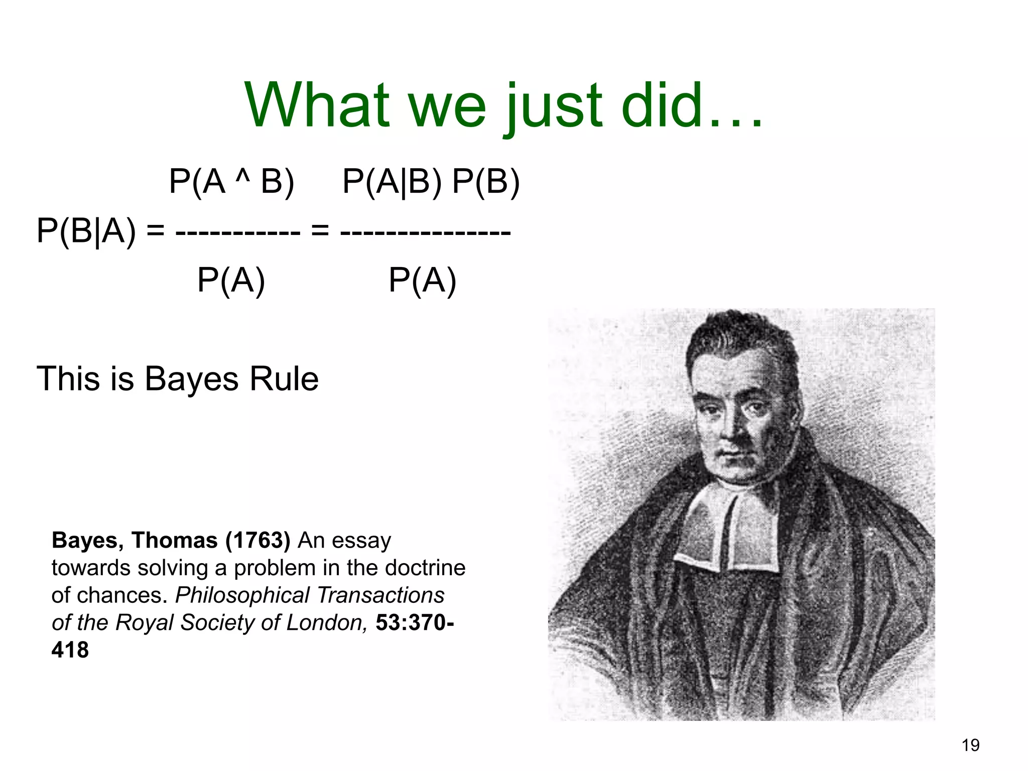 19
What we just did…
P(A ^ B) P(A|B) P(B)
P(B|A) = ----------- = ---------------
P(A) P(A)
This is Bayes Rule
Bayes, Thomas (1763) An essay
towards solving a problem in the doctrine
of chances. Philosophical Transactions
of the Royal Society of London, 53:370-
418
 