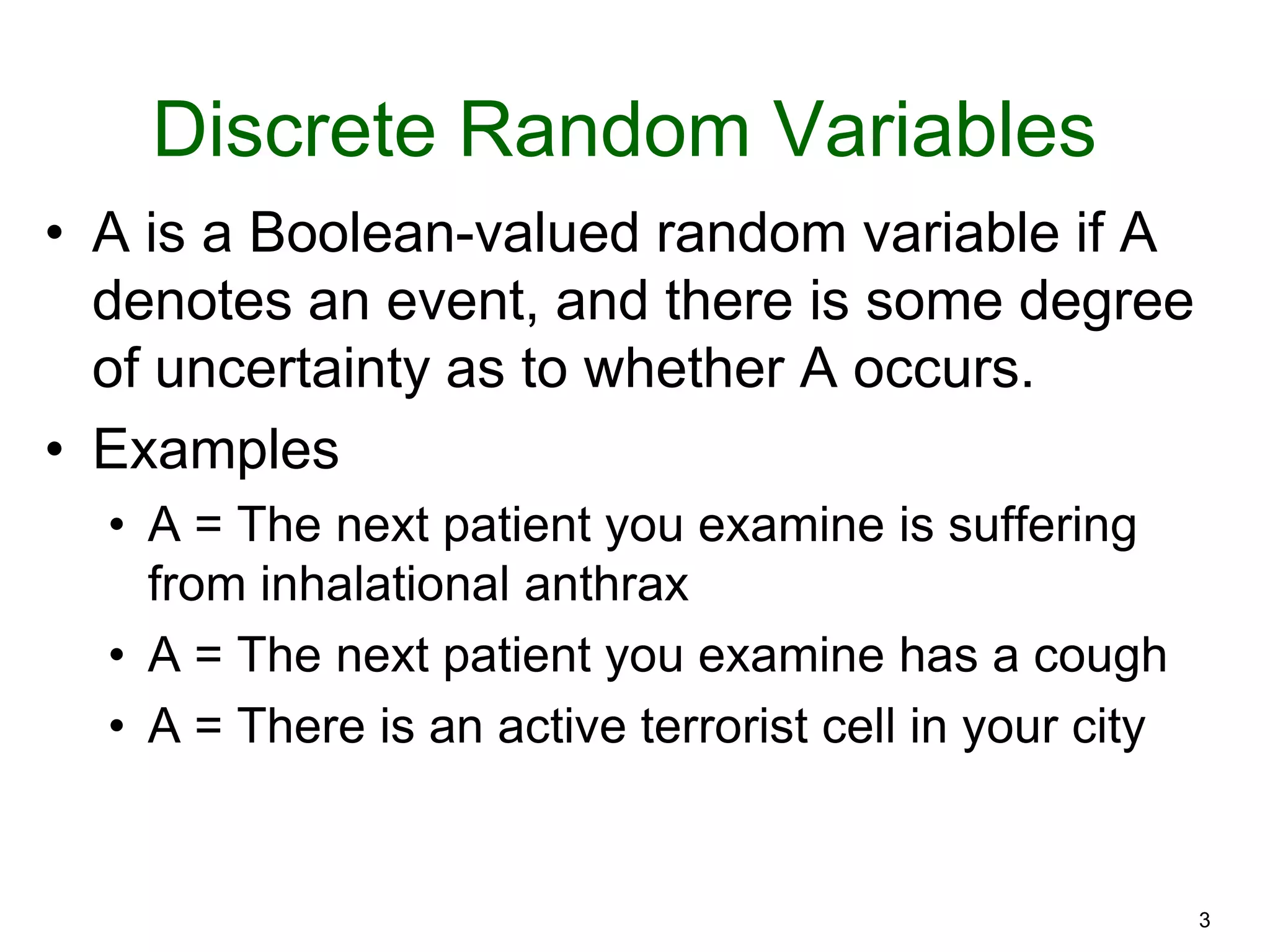 3
Discrete Random Variables
• A is a Boolean-valued random variable if A
denotes an event, and there is some degree
of uncertainty as to whether A occurs.
• Examples
• A = The next patient you examine is suffering
from inhalational anthrax
• A = The next patient you examine has a cough
• A = There is an active terrorist cell in your city
 