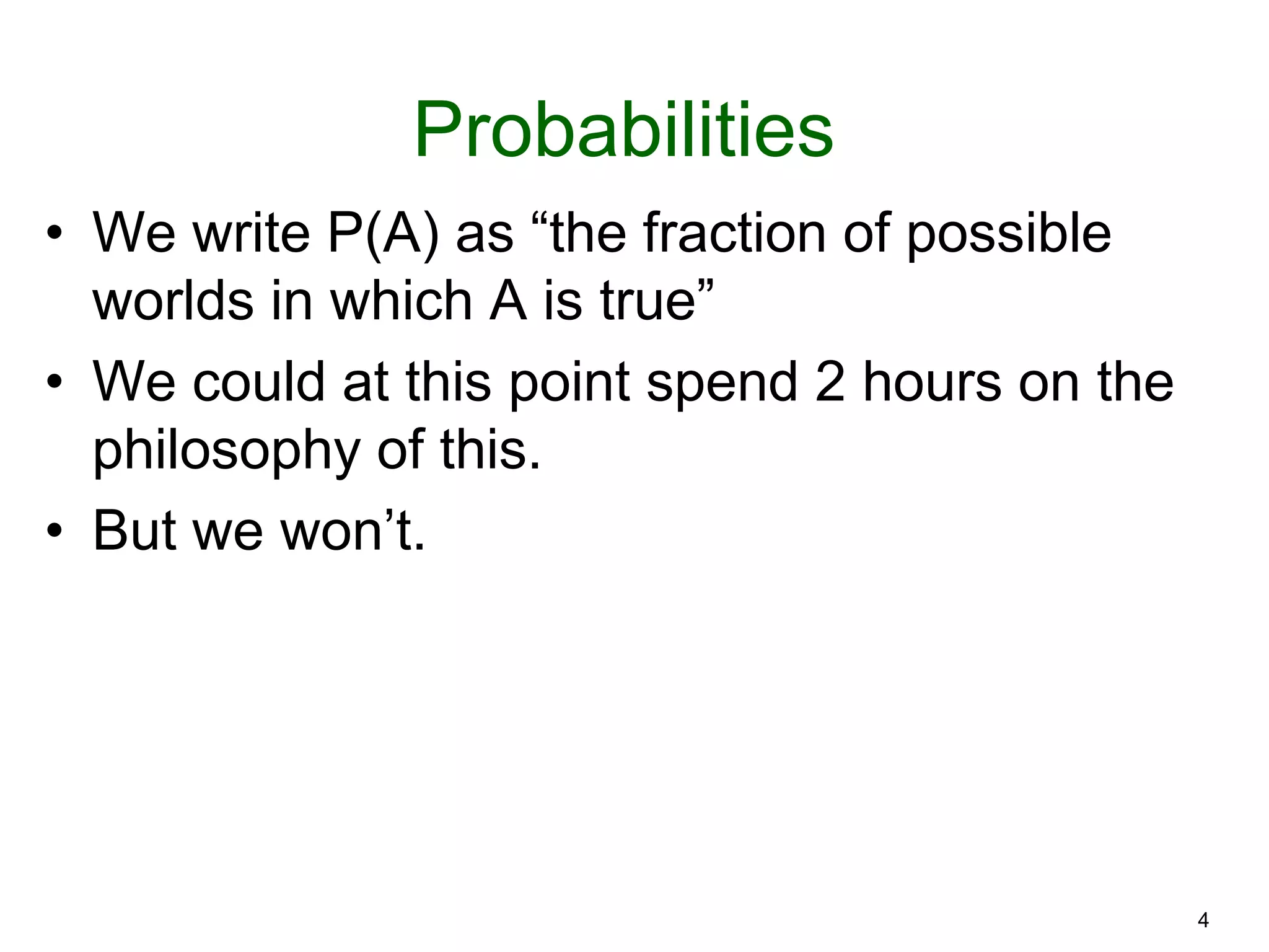 4
Probabilities
• We write P(A) as “the fraction of possible
worlds in which A is true”
• We could at this point spend 2 hours on the
philosophy of this.
• But we won’t.
 