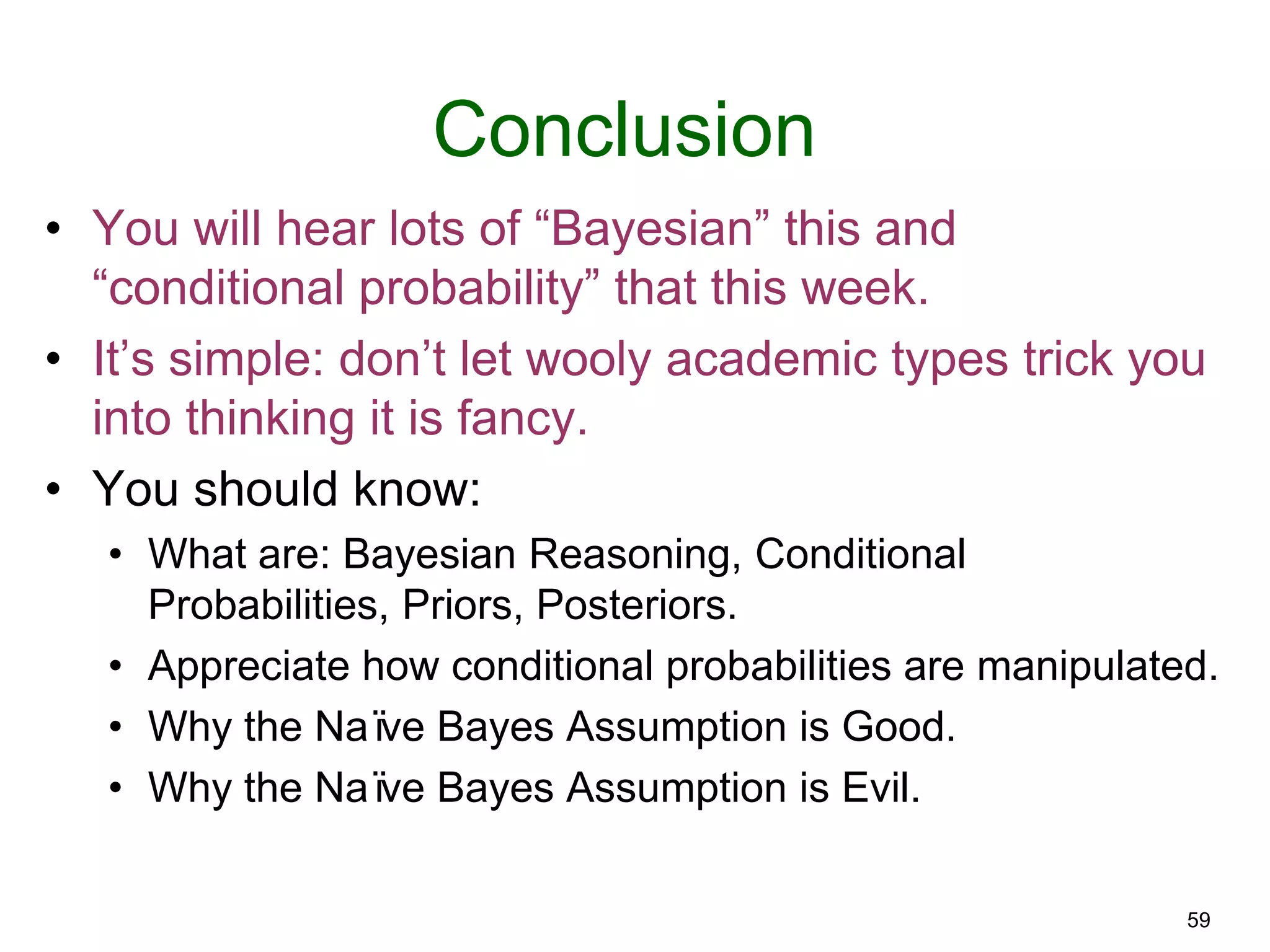 59
Conclusion
• You will hear lots of “Bayesian” this and
“conditional probability” that this week.
• It’s simple: don’t let wooly academic types trick you
into thinking it is fancy.
• You should know:
• What are: Bayesian Reasoning, Conditional
Probabilities, Priors, Posteriors.
• Appreciate how conditional probabilities are manipulated.
• Why the Naïve Bayes Assumption is Good.
• Why the Naïve Bayes Assumption is Evil.
 