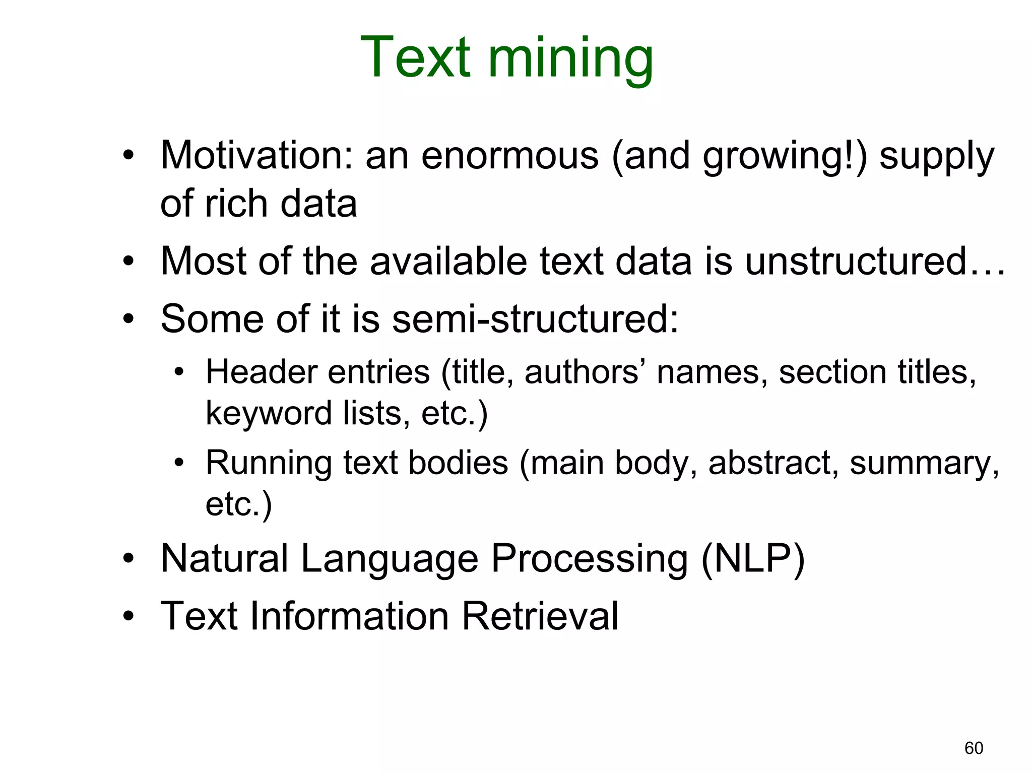 60
Text mining
• Motivation: an enormous (and growing!) supply
of rich data
• Most of the available text data is unstructured…
• Some of it is semi-structured:
• Header entries (title, authors’ names, section titles,
keyword lists, etc.)
• Running text bodies (main body, abstract, summary,
etc.)
• Natural Language Processing (NLP)
• Text Information Retrieval
 