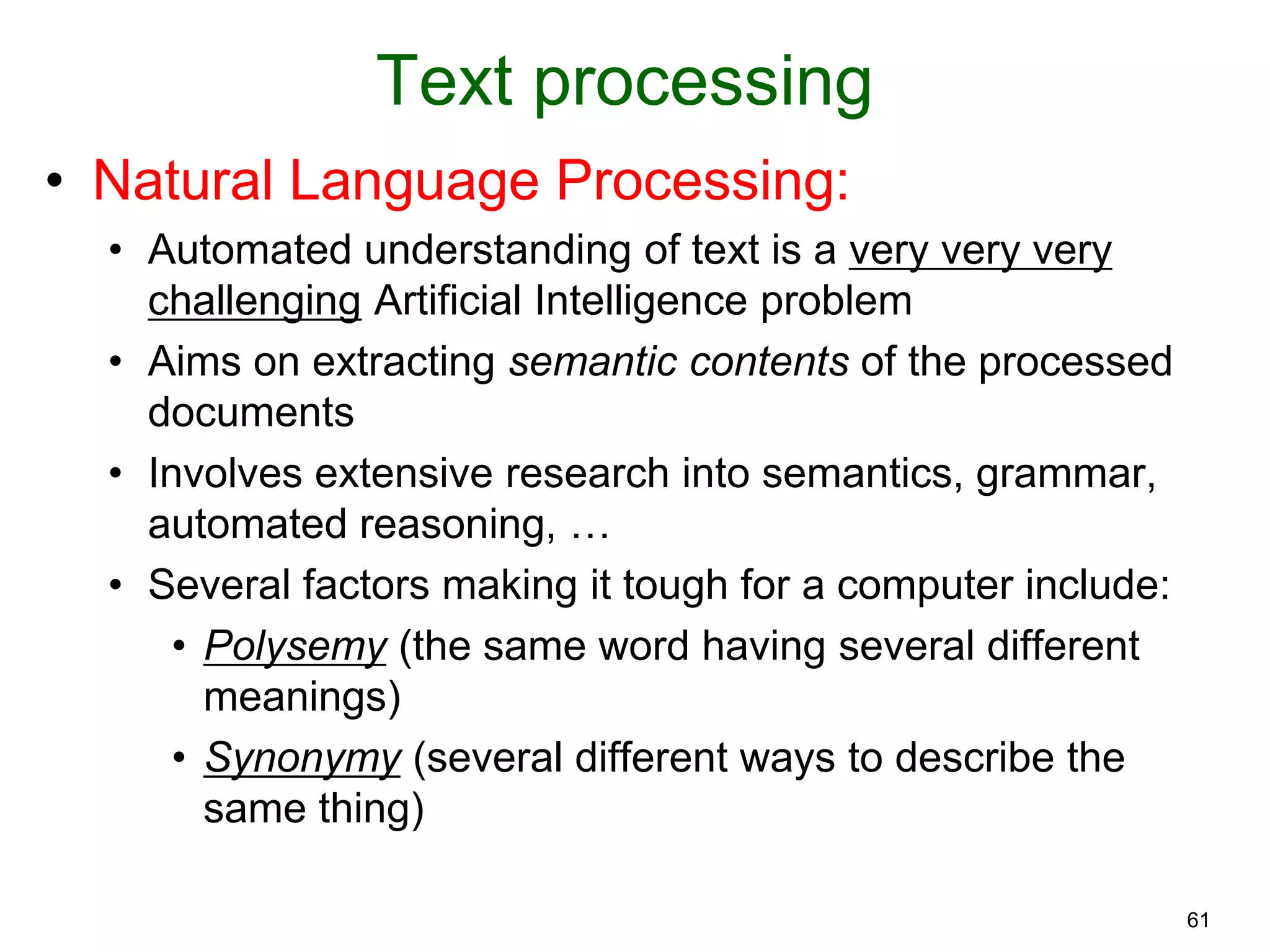 61
Text processing
• Natural Language Processing:
• Automated understanding of text is a very very very
challenging Artificial Intelligence problem
• Aims on extracting semantic contents of the processed
documents
• Involves extensive research into semantics, grammar,
automated reasoning, …
• Several factors making it tough for a computer include:
• Polysemy (the same word having several different
meanings)
• Synonymy (several different ways to describe the
same thing)
 