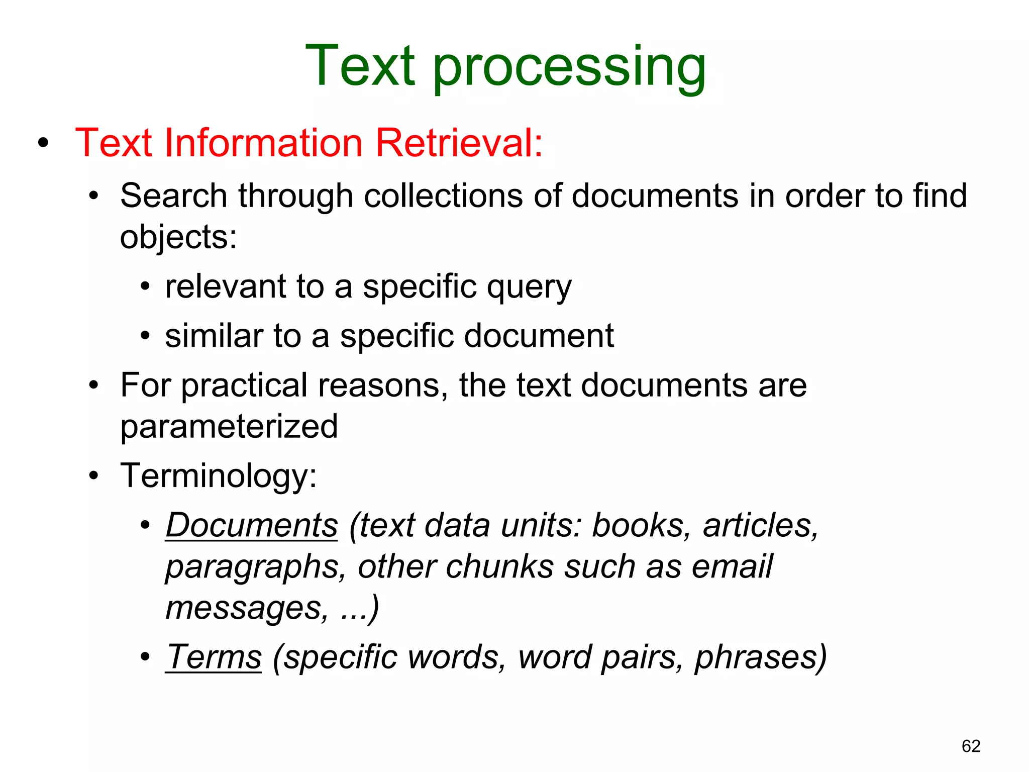 62
Text processing
• Text Information Retrieval:
• Search through collections of documents in order to find
objects:
• relevant to a specific query
• similar to a specific document
• For practical reasons, the text documents are
parameterized
• Terminology:
• Documents (text data units: books, articles,
paragraphs, other chunks such as email
messages, ...)
• Terms (specific words, word pairs, phrases)
 