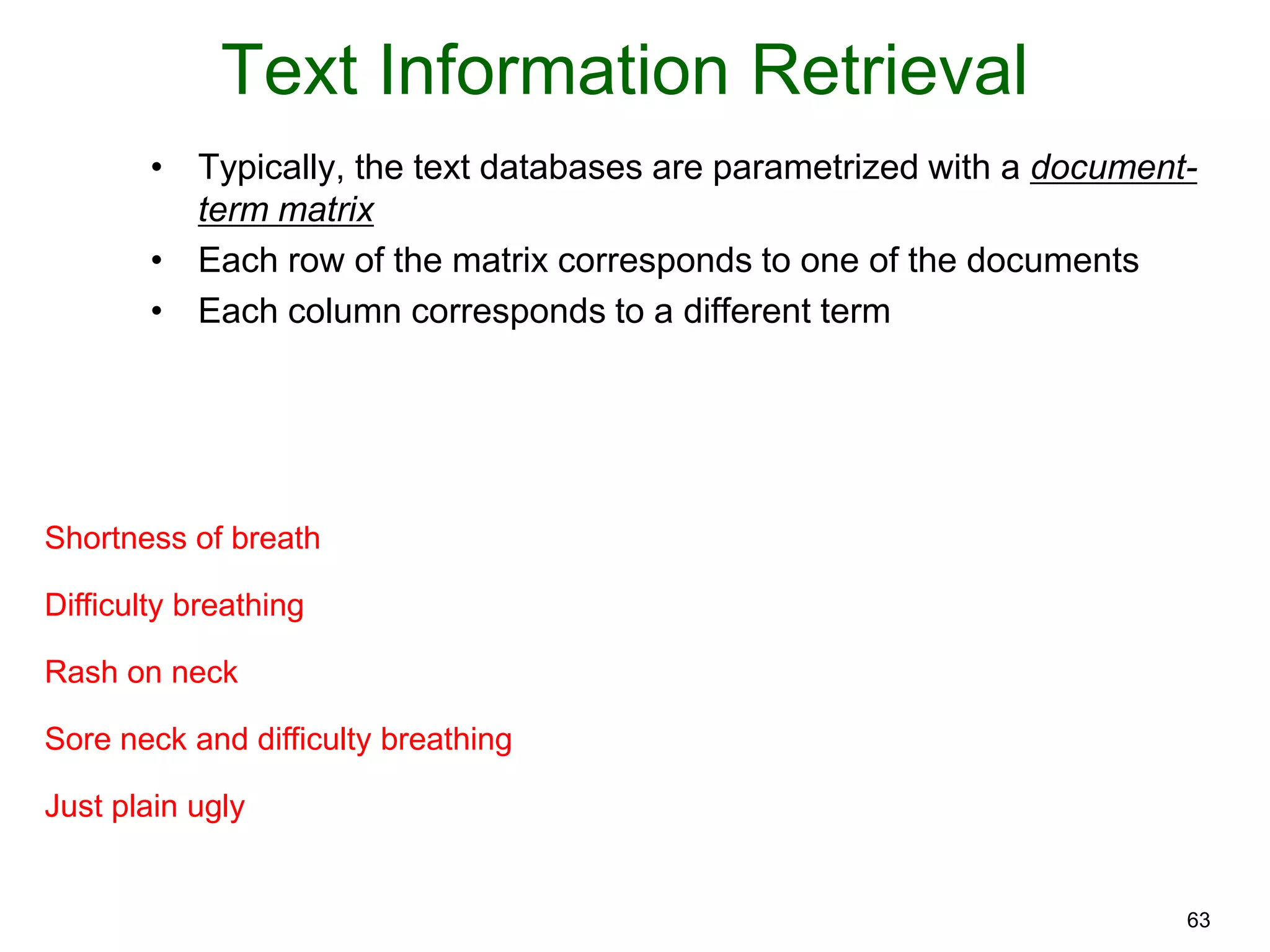 63
Text Information Retrieval
• Typically, the text databases are parametrized with a document-
term matrix
• Each row of the matrix corresponds to one of the documents
• Each column corresponds to a different term
Shortness of breath
Difficulty breathing
Rash on neck
Sore neck and difficulty breathing
Just plain ugly
 