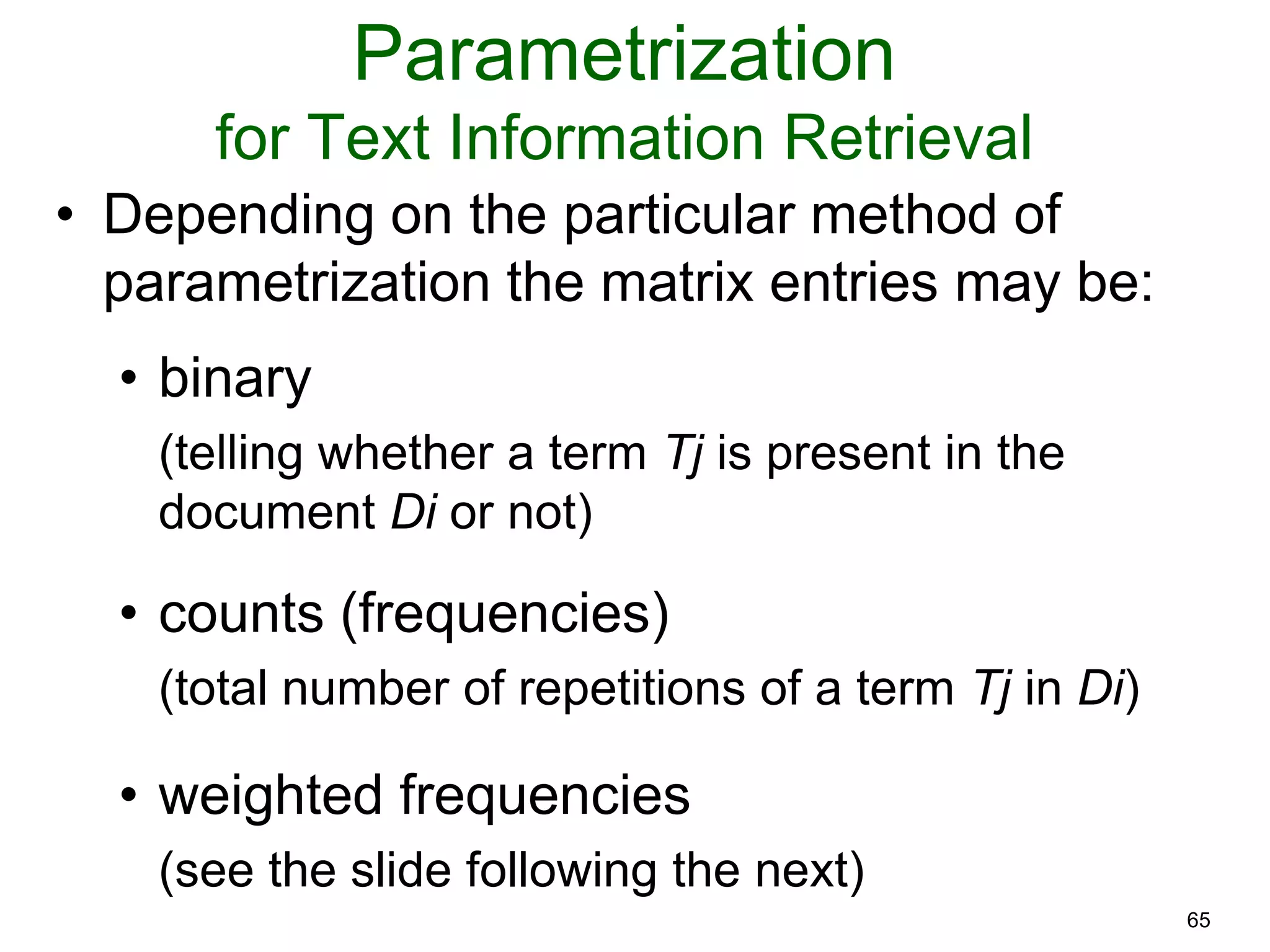 65
Parametrization
for Text Information Retrieval
• Depending on the particular method of
parametrization the matrix entries may be:
• binary
(telling whether a term Tj is present in the
document Di or not)
• counts (frequencies)
(total number of repetitions of a term Tj in Di)
• weighted frequencies
(see the slide following the next)
 