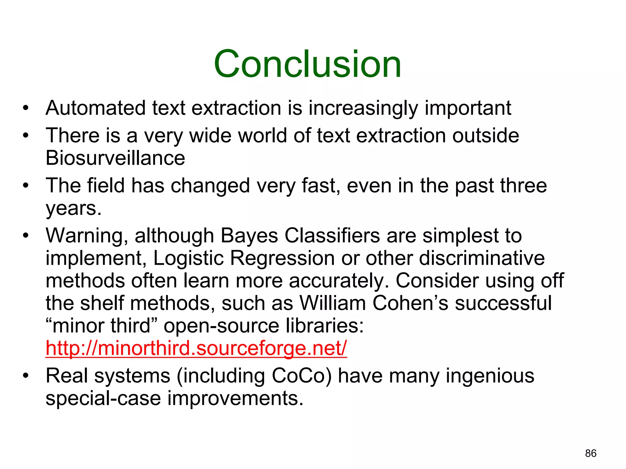 86
Conclusion
• Automated text extraction is increasingly important
• There is a very wide world of text extraction outside
Biosurveillance
• The field has changed very fast, even in the past three
years.
• Warning, although Bayes Classifiers are simplest to
implement, Logistic Regression or other discriminative
methods often learn more accurately. Consider using off
the shelf methods, such as William Cohen’s successful
“minor third” open-source libraries:
http://minorthird.sourceforge.net/
• Real systems (including CoCo) have many ingenious
special-case improvements.
 