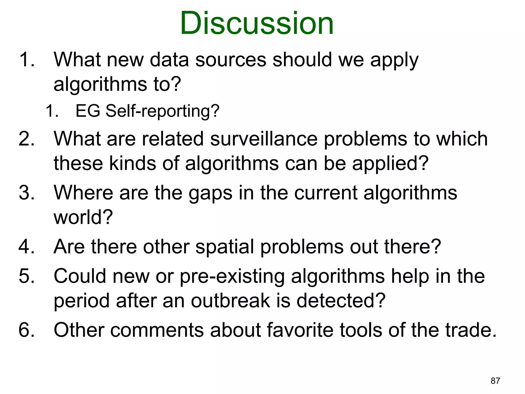 87
Discussion
1. What new data sources should we apply
algorithms to?
1. EG Self-reporting?
2. What are related surveillance problems to which
these kinds of algorithms can be applied?
3. Where are the gaps in the current algorithms
world?
4. Are there other spatial problems out there?
5. Could new or pre-existing algorithms help in the
period after an outbreak is detected?
6. Other comments about favorite tools of the trade.
 