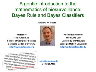A gentle introduction to the
mathematics of biosurveillance:
Bayes Rule and Bayes Classifiers
Associate Member
The RODS Lab
University of Pittburgh
Carnegie Mellon University
http://rods.health.pitt.edu
Andrew W. Moore
Professor
The Auton Lab
School of Computer Science
Carnegie Mellon University
http://www.autonlab.org
awm@cs.cmu.edu
412-268-7599
 