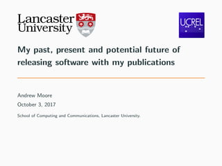 My past, present and potential future of
releasing software with my publications
Andrew Moore
October 3, 2017
School of Computing and Communications, Lancaster University.
 