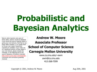 Aug 25th, 2001Copyright © 2001, Andrew W. Moore
Probabilistic and
Bayesian Analytics
Andrew W. Moore
Associate Professor
School of Computer Science
Carnegie Mellon University
www.cs.cmu.edu/~awm
awm@cs.cmu.edu
412-268-7599
Note to other teachers and users of
these slides. Andrew would be delighted
if you found this source material useful in
giving your own lectures. Feel free to use
these slides verbatim, or to modify them
to fit your own needs. PowerPoint
originals are available. If you make use
of a significant portion of these slides in
your own lecture, please include this
message, or the following link to the
source repository of Andrew’s tutorials:
http://www.cs.cmu.edu/~awm/tutorials .
Comments and corrections gratefully
received.
 