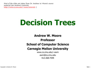 Most of the slides are taken from Dr. Andrew W. Moore’s source
      material (see Andrew’s tutorials:
      http://www.cs.cmu.edu/~awm/tutorials .)




                              Decision Trees
                                      Andrew W. Moore
                                           Professor
                                  School of Computer Science
                                  Carnegie Mellon University
                                               www.cs.cmu.edu/~awm
                                                 awm@cs.cmu.edu
                                                   412-268-7599



Copyright © Andrew W. Moore                                            Slide 1
 