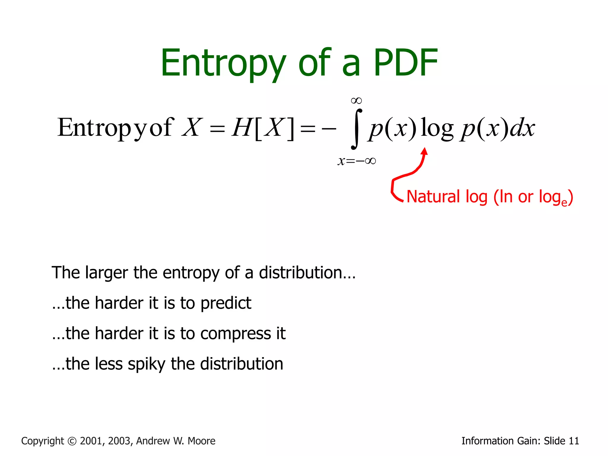 Entropy of a PDF
                                              
       Entropy of X  H [ X ]                p( x) log p( x)dx
                                            x  

                                                     Natural log (ln or loge)



      The larger the entropy of a distribution…
      …the harder it is to predict
      …the harder it is to compress it
      …the less spiky the distribution



Copyright © 2001, 2003, Andrew W. Moore                     Information Gain: Slide 11
 