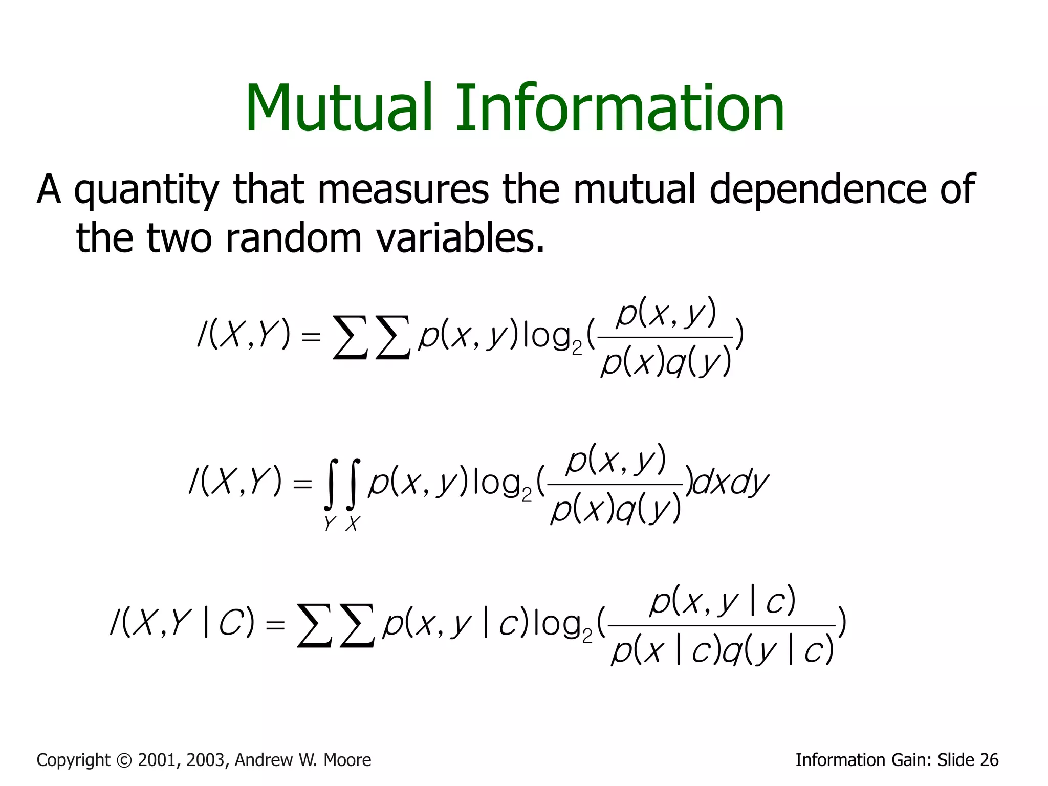 Mutual Information
A quantity that measures the mutual dependence of
  the two random variables.
                                                  p(x , y )
                  I (X ,Y )    p(x , y )log2(            )
                                                 p(x )q (y )

                                                 p(x , y )
                 I (X ,Y )    p(x , y )log2(            )dxdy
                             Y X                p(x )q (y )

                                                        p(x , y |c )
        I (X ,Y |C )           p(x , y |c )log2(   p(x |c )q (y |c )
                                                                       )


Copyright © 2001, 2003, Andrew W. Moore                            Information Gain: Slide 26
 