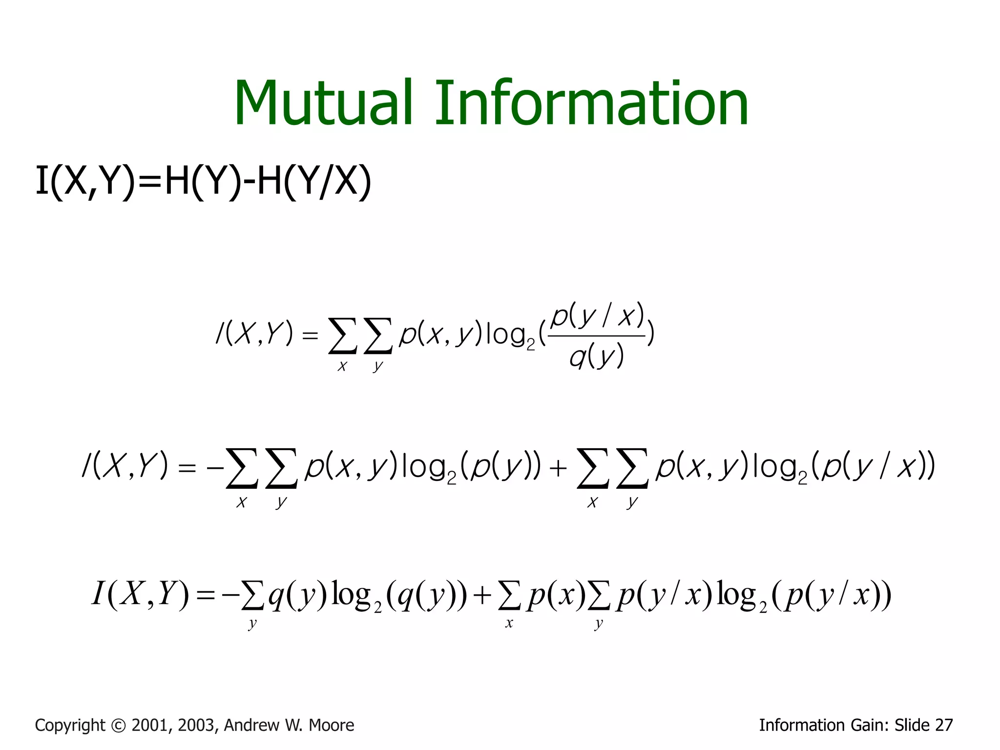 Mutual Information
I(X,Y)=H(Y)-H(Y/X)


                                                         p(y / x )
                     I (X ,Y )       p(x , y )log2(
                                    x     y               q (y )
                                                                  )



     I (X ,Y )    p(x , y )log2(p(y ))    p(x , y )log2(p(y / x ))
                        x       y                           x    y



      I ( X , Y )   q( y) log 2 (q( y))   p( x) p( y / x) log 2 ( p( y / x))
                            y                     x          y




Copyright © 2001, 2003, Andrew W. Moore                               Information Gain: Slide 27
 
