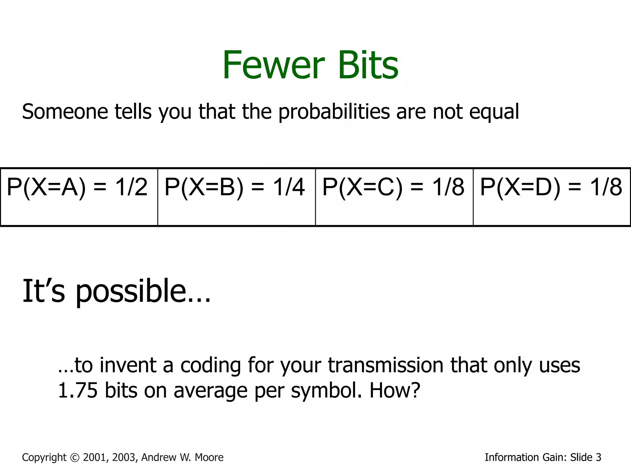 Fewer Bits
 Someone tells you that the probabilities are not equal


P(X=A) = 1/2 P(X=B) = 1/4 P(X=C) = 1/8 P(X=D) = 1/8



 It’s possible…

       …to invent a coding for your transmission that only uses
       1.75 bits on average per symbol. How?


 Copyright © 2001, 2003, Andrew W. Moore            Information Gain: Slide 3
 