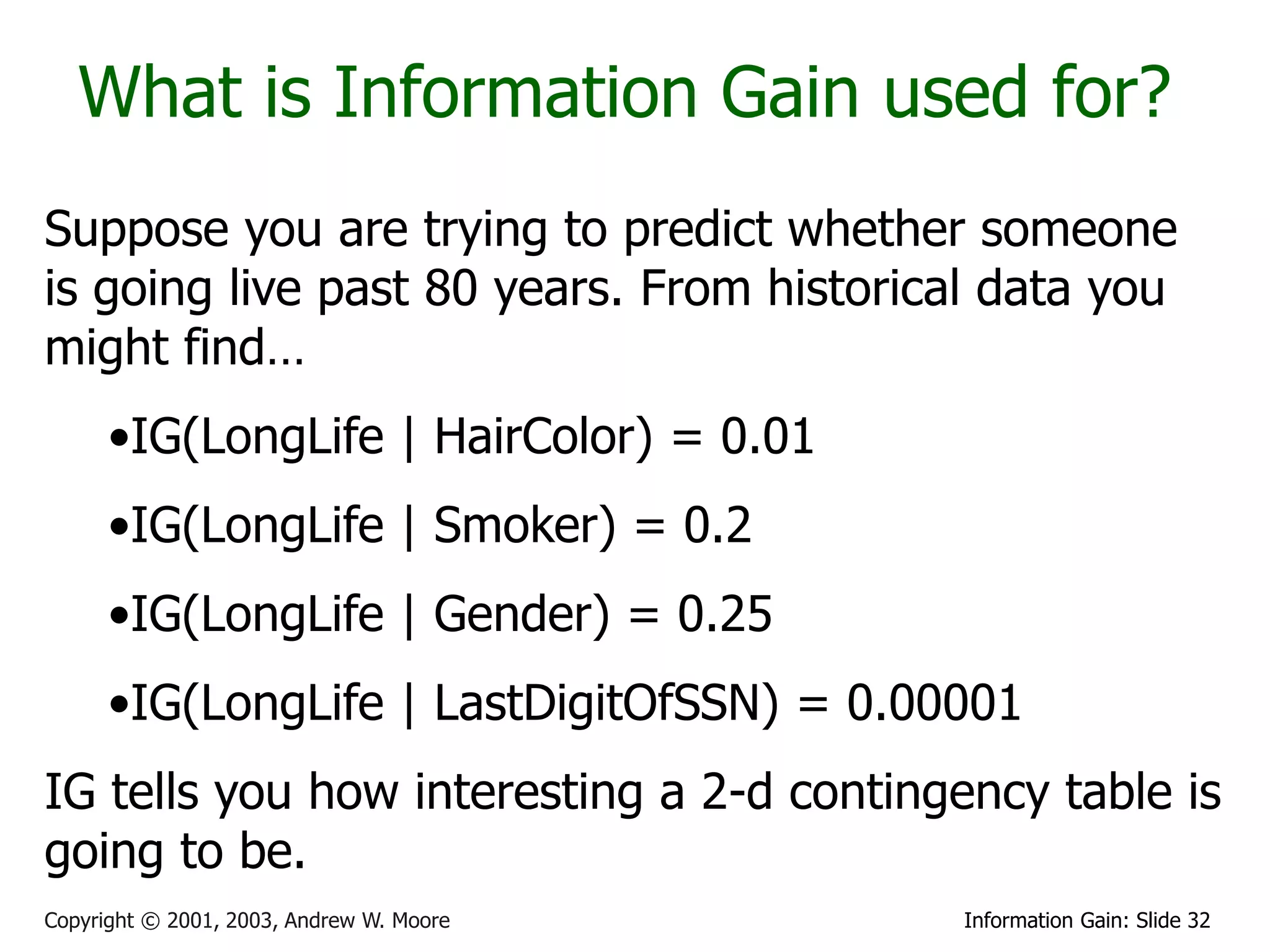 What is Information Gain used for?
Suppose you are trying to predict whether someone
is going live past 80 years. From historical data you
might find…
      •IG(LongLife | HairColor) = 0.01
      •IG(LongLife | Smoker) = 0.2
      •IG(LongLife | Gender) = 0.25
      •IG(LongLife | LastDigitOfSSN) = 0.00001
IG tells you how interesting a 2-d contingency table is
going to be.
Copyright © 2001, 2003, Andrew W. Moore    Information Gain: Slide 32
 