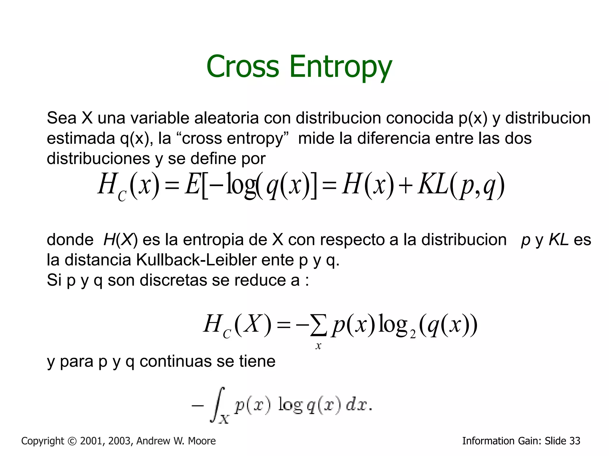 Cross Entropy
     Sea X una variable aleatoria con distribucion conocida p(x) y distribucion
     estimada q(x), la “cross entropy” mide la diferencia entre las dos
     distribuciones y se define por
               HC ( x)  E[ log( q( x)]  H ( x)  KL( p, q)
     donde H(X) es la entropia de X con respecto a la distribucion p y KL es
     la distancia Kullback-Leibler ente p y q.
     Si p y q son discretas se reduce a :

                                    H C ( X )   p( x) log 2 (q( x))
                                                 x
     y para p y q continuas se tiene



Copyright © 2001, 2003, Andrew W. Moore                             Information Gain: Slide 33
 
