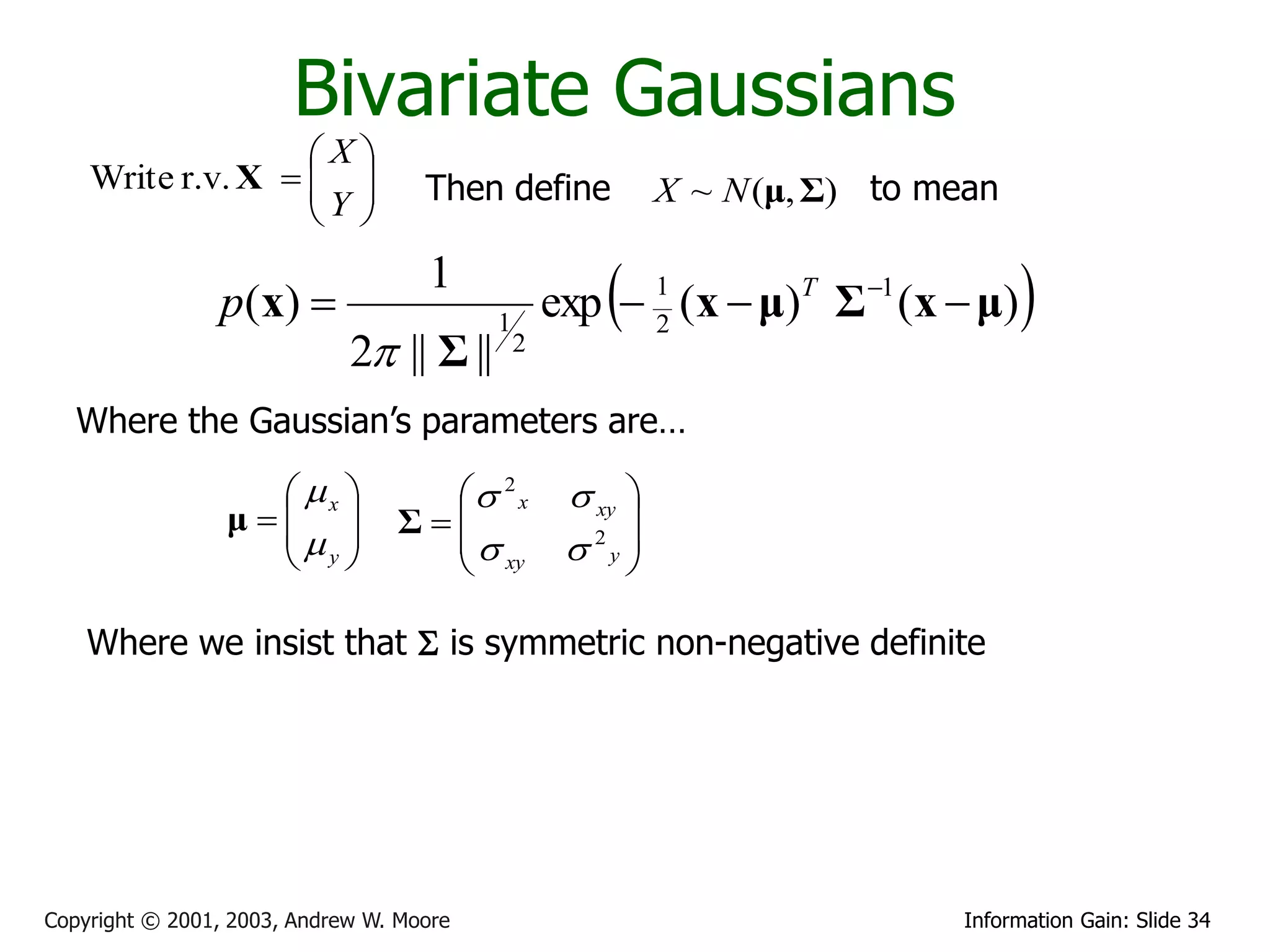 Bivariate Gaussians
                   X
    Write r.v. X   
                   Y              Then define             X ~ N (μ, Σ) to mean
                    

                p ( x) 
                                    1
                                          1
                                                      
                                                  exp  1 (x  μ)T Σ 1 (x  μ)
                                                        2
                                                                                   
                             2 || Σ ||       2


   Where the Gaussian’s parameters are…

                    x            2 x           xy 
                 μ 
                              Σ                    
                    y                            2 
                                                    y
                                    xy

    Where we insist that S is symmetric non-negative definite




Copyright © 2001, 2003, Andrew W. Moore                                      Information Gain: Slide 34
 