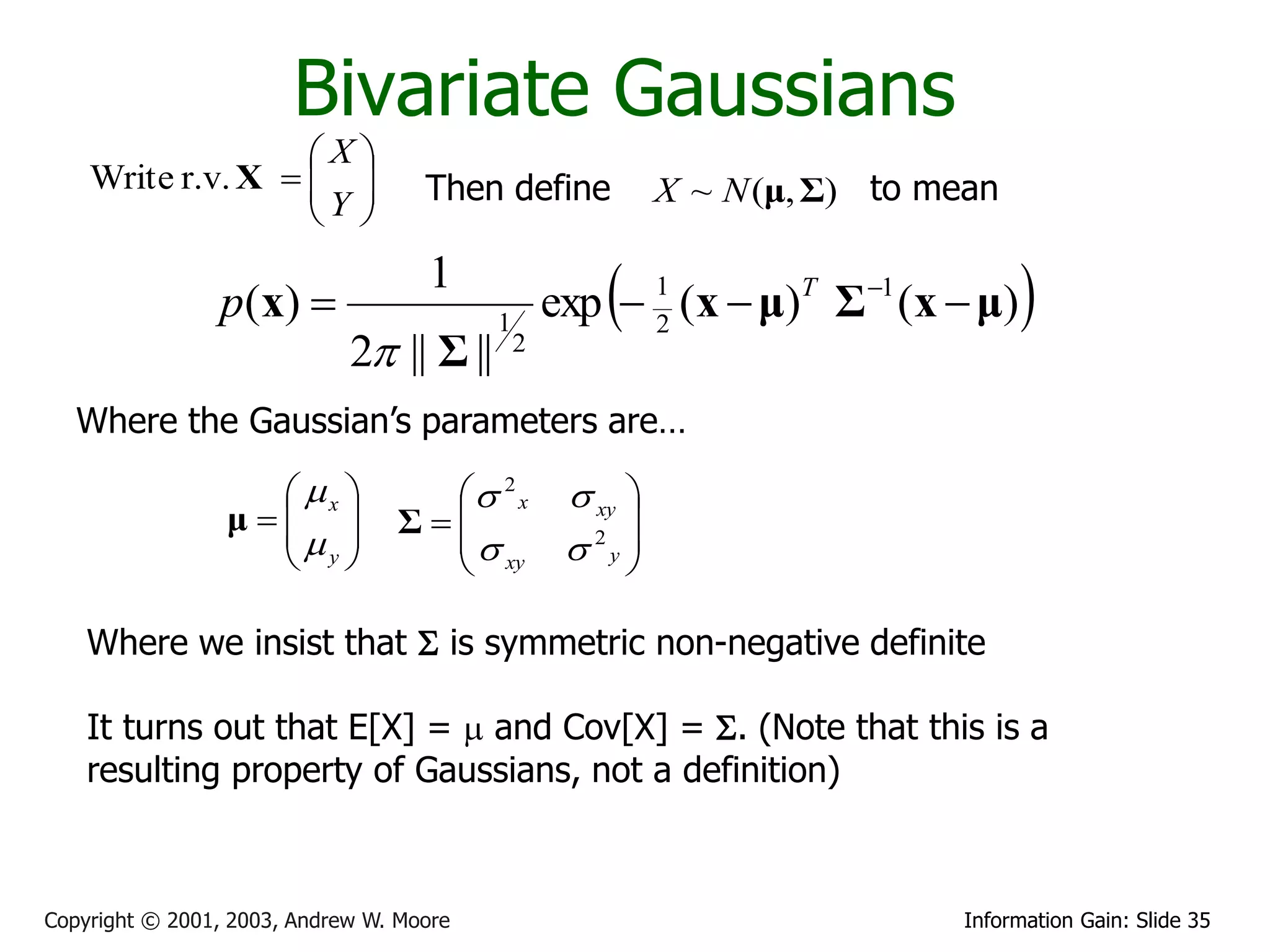Bivariate Gaussians
                   X
    Write r.v. X   
                   Y              Then define             X ~ N (μ, Σ) to mean
                    

                p ( x) 
                                    1
                                          1
                                                      
                                                  exp  1 (x  μ)T Σ 1 (x  μ)
                                                        2
                                                                                   
                             2 || Σ ||       2


   Where the Gaussian’s parameters are…

                    x            2 x           xy 
                 μ 
                              Σ                    
                    y                            2 
                                                    y
                                    xy

    Where we insist that S is symmetric non-negative definite

    It turns out that E[X] =  and Cov[X] = S. (Note that this is a
    resulting property of Gaussians, not a definition)



Copyright © 2001, 2003, Andrew W. Moore                                      Information Gain: Slide 35
 