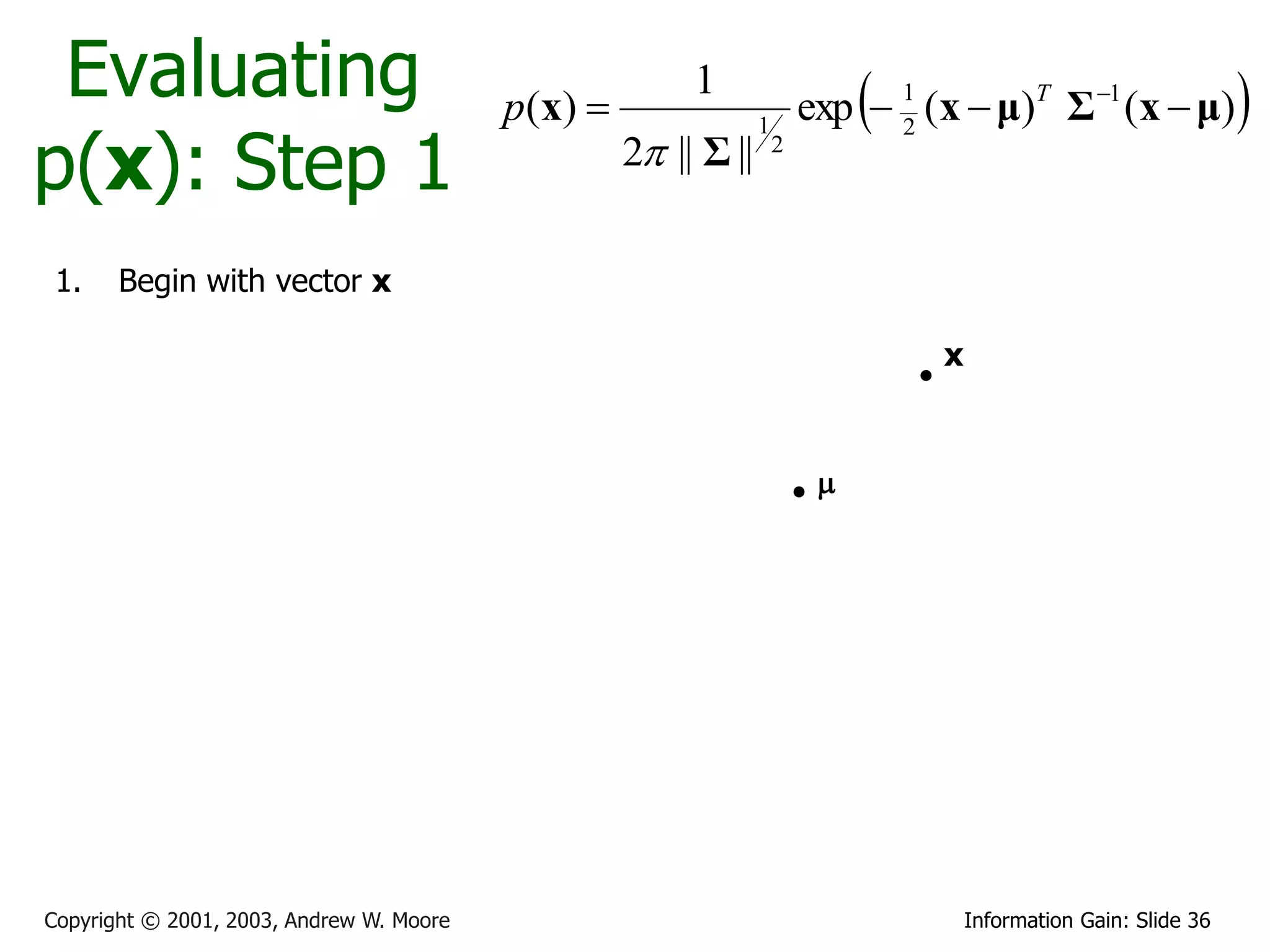 Evaluating                               p ( x) 
                                                          1
                                                                               
                                                                          exp  1 (x  μ)T Σ 1 (x  μ)             
p(x): Step 1
                                                                  1             2
                                                     2 || Σ ||       2




 1.    Begin with vector x

                                                                                   x



                                                                           




Copyright © 2001, 2003, Andrew W. Moore                                                Information Gain: Slide 36
 