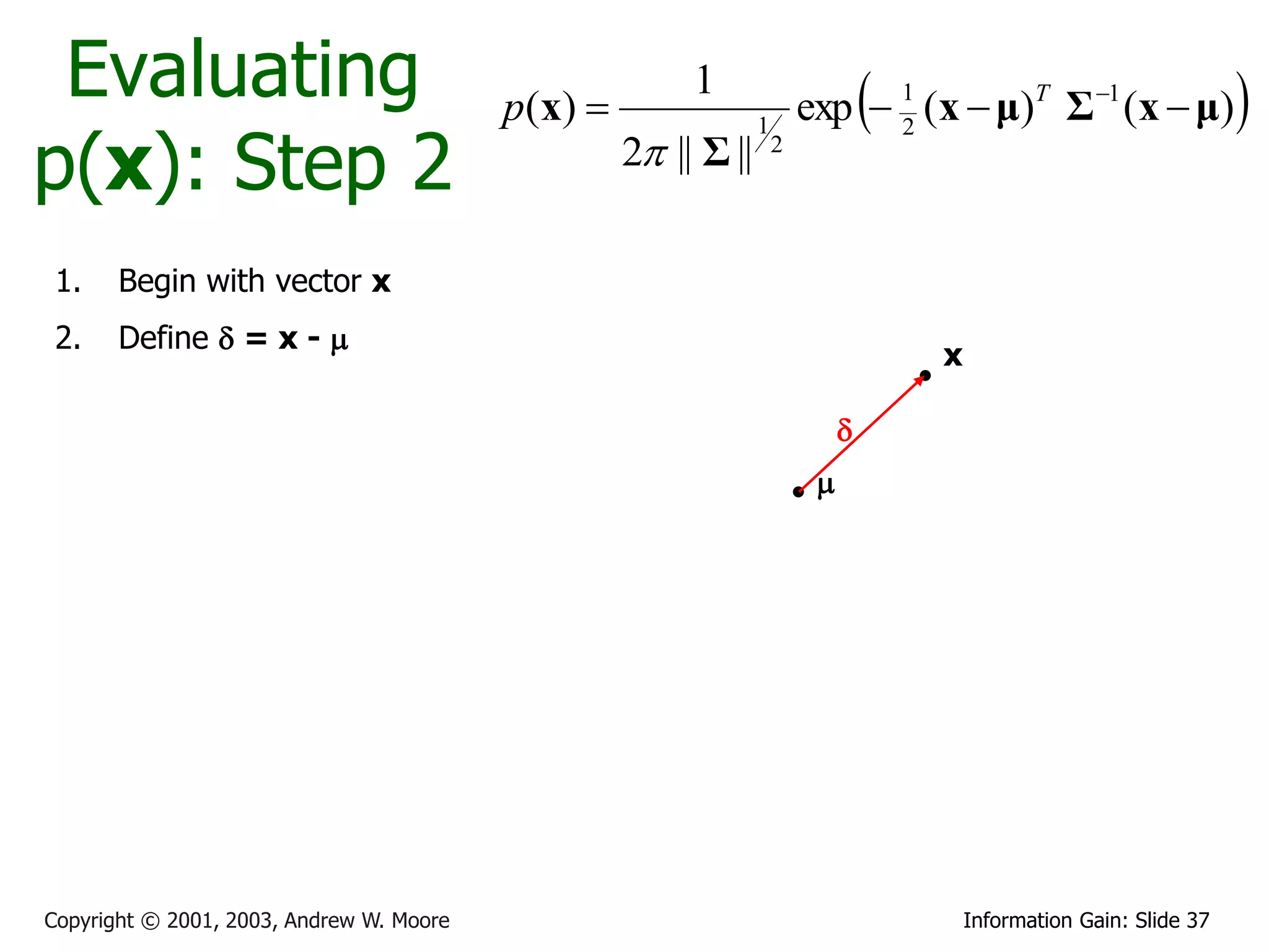 Evaluating                               p ( x) 
                                                          1
                                                                                   
                                                                          exp  1 (x  μ)T Σ 1 (x  μ)                 
p(x): Step 2
                                                                  1             2
                                                     2 || Σ ||       2




 1.    Begin with vector x
 2.    Define  = x - 
                                                                                       x

                                                                               
                                                                           




Copyright © 2001, 2003, Andrew W. Moore                                                    Information Gain: Slide 37
 