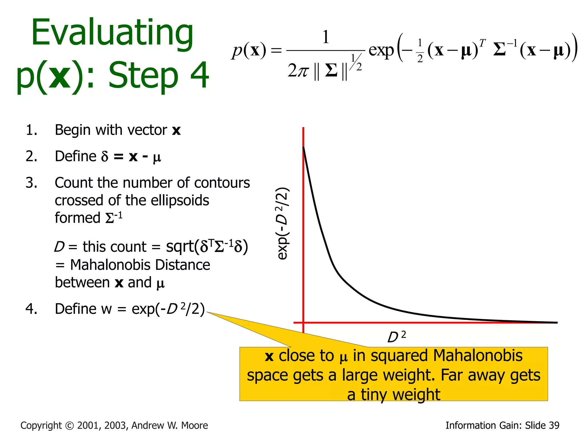Evaluating                               p ( x) 
                                                              1
                                                                                  
                                                                              exp  1 (x  μ)T Σ 1 (x  μ)           
p(x): Step 4
                                                                      1             2
                                                         2 || Σ ||       2




 1.    Begin with vector x
 2.    Define  = x - 
 3.    Count the number of contours




                                                exp(-D 2/2)
       crossed of the ellipsoids
       formed S-1
      D = this count = sqrt(TS-1)
       = Mahalonobis Distance
       between x and 
 4.    Define w = exp(-D 2/2)
                                                                                D2
                                               x close to  in squared Mahalonobis
                                            space gets a large weight. Far away gets
                                                          a tiny weight
Copyright © 2001, 2003, Andrew W. Moore                                                  Information Gain: Slide 39
 