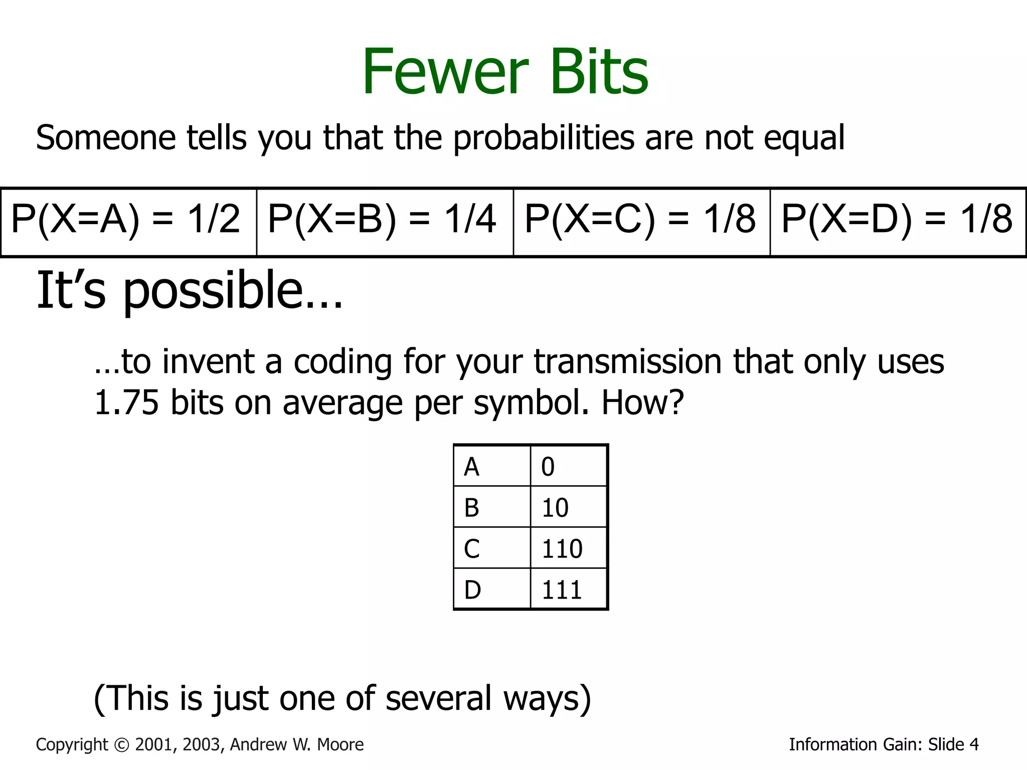 Fewer Bits
 Someone tells you that the probabilities are not equal

P(X=A) = 1/2 P(X=B) = 1/4 P(X=C) = 1/8 P(X=D) = 1/8
 It’s possible…
       …to invent a coding for your transmission that only uses
       1.75 bits on average per symbol. How?
                                           A   0
                                           B   10
                                           C   110
                                           D   111



       (This is just one of several ways)
 Copyright © 2001, 2003, Andrew W. Moore             Information Gain: Slide 4
 