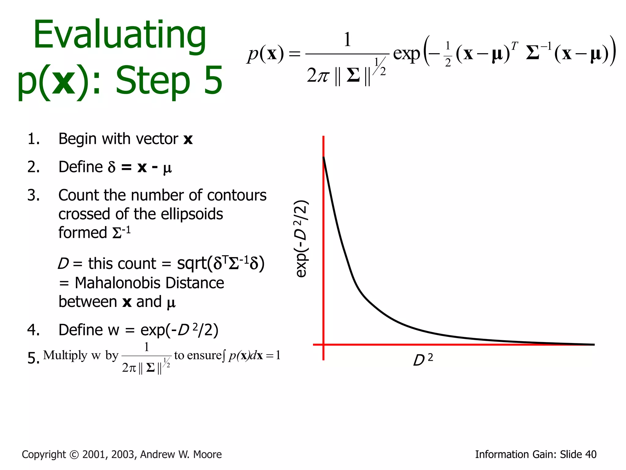 Evaluating                                            p ( x) 
                                                                               1
                                                                                                   
                                                                                               exp  1 (x  μ)T Σ 1 (x  μ)           
p(x): Step 5
                                                                                       1             2
                                                                          2 || Σ ||       2




 1.    Begin with vector x
 2.    Define  = x - 
 3.    Count the number of contours




                                                                 exp(-D 2/2)
       crossed of the ellipsoids
       formed S-1
      D = this count = sqrt(TS-1)
       = Mahalonobis Distance
       between x and 
 4.    Define w = exp(-D 2/2)
                         1
 5. Multiply w by                1       to ensure p(x)dx  1                                   D2
                    2 || Σ ||       2




Copyright © 2001, 2003, Andrew W. Moore                                                                   Information Gain: Slide 40
 