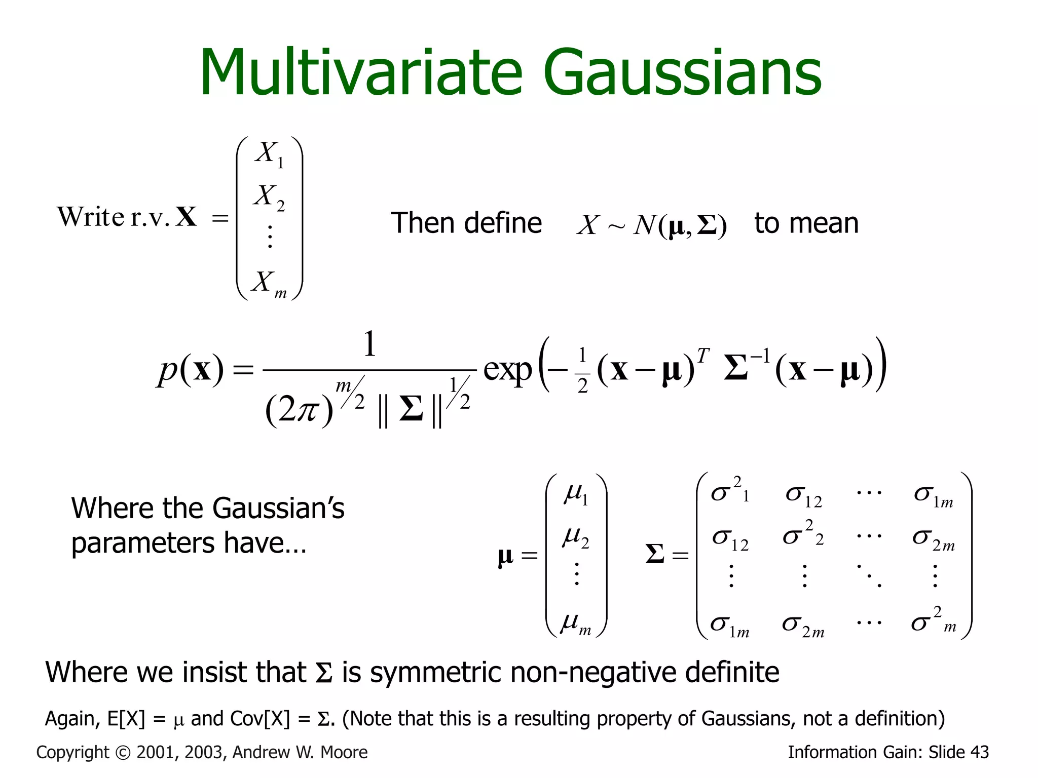 Multivariate Gaussians
                  X1 
                     
                  X2 
  Write r.v. X                            Then define              X ~ N (μ, Σ) to mean
                    
                     
                 X 
                  m

              p ( x)              m
                                       1
                                                     1
                                                                 
                                                             exp  1 (x  μ)T Σ 1 (x  μ)
                                                                   2
                                                                                                
                          (2 )        2
                                           || Σ ||       2



                                                                 1        21  12         1m 
    Where the Gaussian’s                                                                         
    parameters have…                                             2        12  2 2        2m 
                                                              μ       Σ
                                                                   
                                                                                              
                                                                 
                                                                                            2 
                                                                 m        1m  2 m          m
 Where we insist that S is symmetric non-negative definite
 Again, E[X] =  and Cov[X] = S. (Note that this is a resulting property of Gaussians, not a definition)
Copyright © 2001, 2003, Andrew W. Moore                                              Information Gain: Slide 43
 