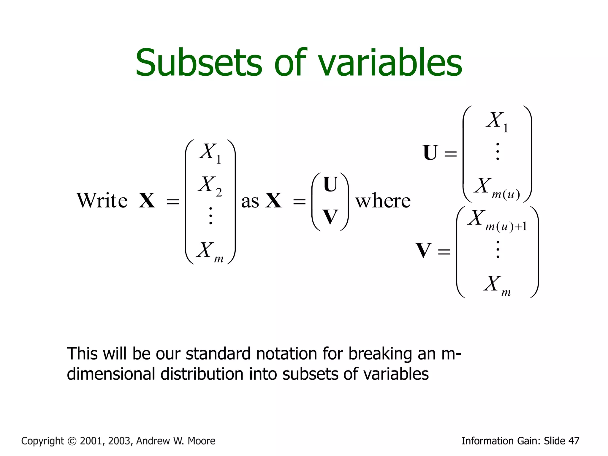 Subsets of variables
                                                 X1 
                                                           
                     X1                   U  
                                              X          
                     X2          U           m (u ) 
          Write X        as X    where
                                  V
                                            X m ( u ) 1 
                                                           
                    X                     V   
                     m
                                                X 
                                                      m      

         This will be our standard notation for breaking an m-
         dimensional distribution into subsets of variables


Copyright © 2001, 2003, Andrew W. Moore                      Information Gain: Slide 47
 