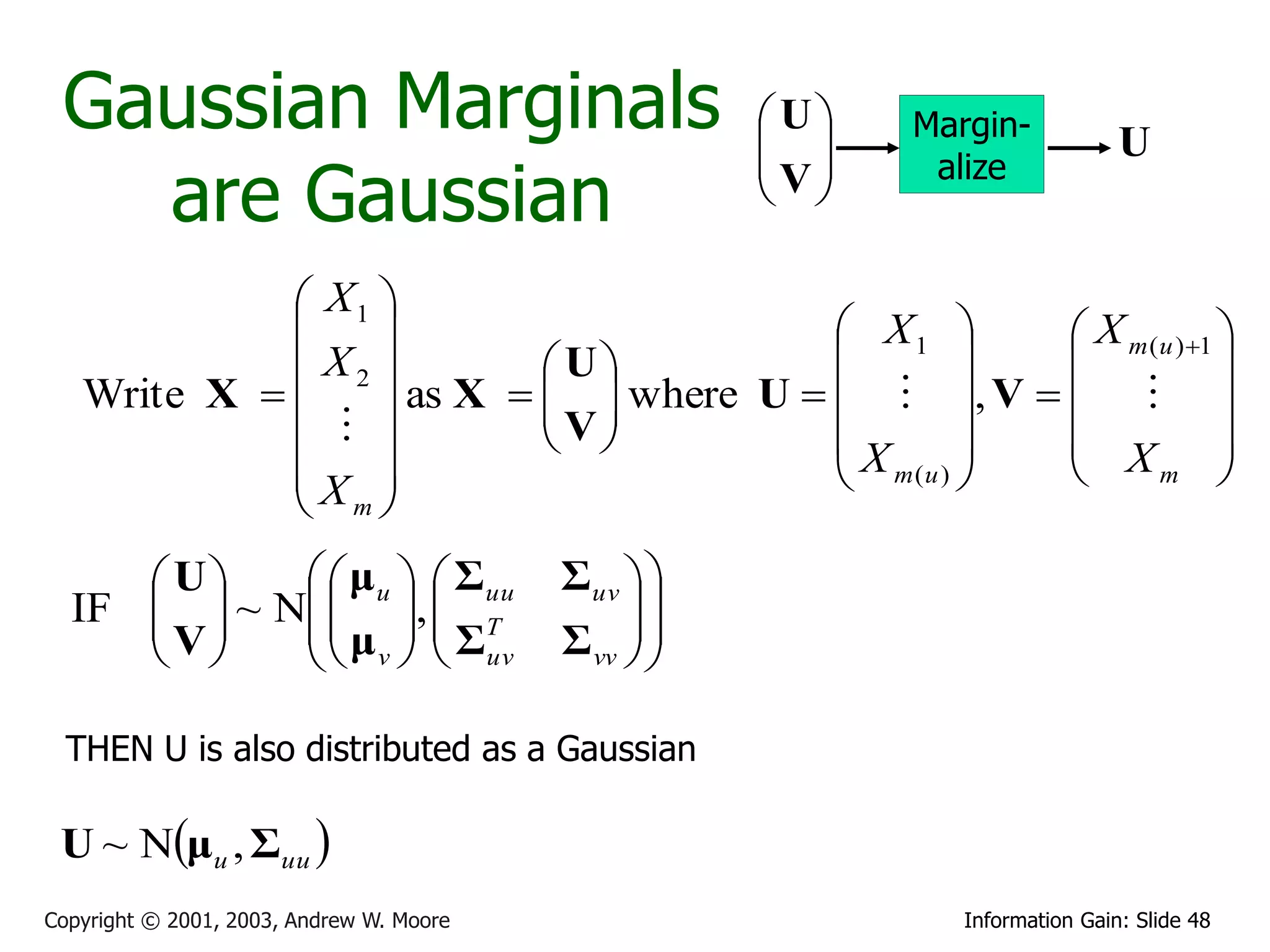 Gaussian Marginals                                  U
                                                      
                                                           Margin-
                                                                              U
                                                     V
   are Gaussian
                                                            alize
                                                      

              X1 
                                          X1       X m (u ) 1 
              X2          U                                  
   Write X  
                  as X   V  where U    , V    
                            
                                       X         X 
             X                            m(u )         m      
              m
      U     μ u   Σuu               Σuv  
  IF   ~ N  ,  T
     V    μ   Σ                          
            v   uv                  Σ vv  
                                               

  THEN U is also distributed as a Gaussian

 U ~ Nμu , Σuu 
Copyright © 2001, 2003, Andrew W. Moore                       Information Gain: Slide 48
 