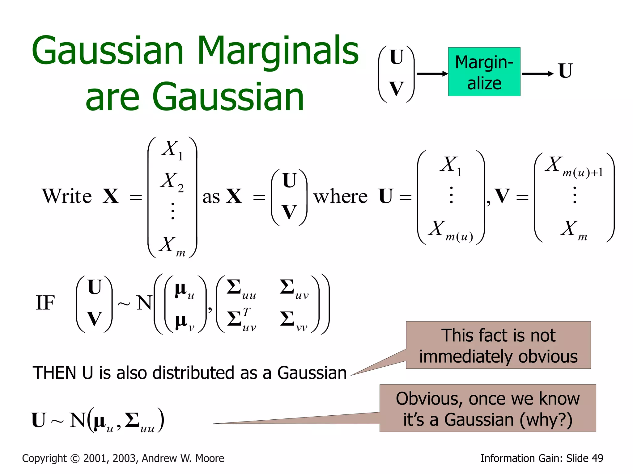 Gaussian Marginals                                  U
                                                      
                                                               Margin-
                                                                                  U
                                                     V
   are Gaussian
                                                                alize
                                                      

              X1 
                                          X1       X m (u ) 1 
              X2          U                                  
   Write X  
                  as X   V  where U    , V    
                            
                                       X         X 
             X                            m(u )         m      
              m
      U     μ u   Σuu               Σuv  
  IF   ~ N  ,  T
     V    μ   Σ                          
            v   uv                  Σ vv  
                                                           This fact is not
                                                           immediately obvious
  THEN U is also distributed as a Gaussian
                                                      Obvious, once we know
 U ~ Nμu , Σuu                                       it’s a Gaussian (why?)

Copyright © 2001, 2003, Andrew W. Moore                           Information Gain: Slide 49
 