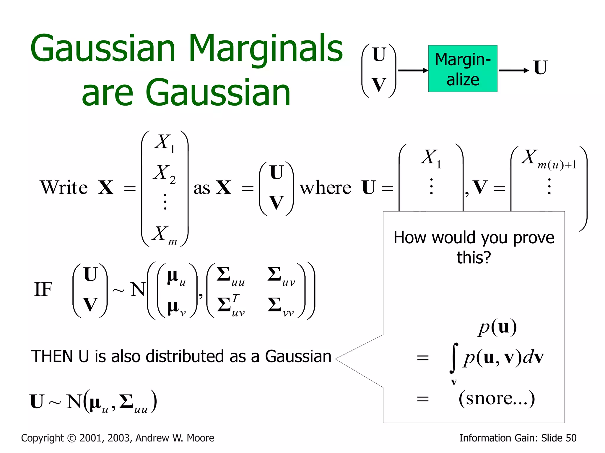 Gaussian Marginals                                  U
                                                      
                                                               Margin-
                                                                                    U
                                                     V
   are Gaussian
                                                                alize
                                                      

              X1 
                                          X1        X m (u ) 1 
              X2          U                                   
   Write X  
                  as X   V  where U    , V    
                            
                                       X          X 
             X                            m(u )          m      
              m                         How would you prove
                                                                 this?
      U     μ u   Σuu               Σuv  
  IF   ~ N  ,  T
     V    μ   Σ                          
            v   uv                  Σ vv  
                                               
                                                                   p (u)
  THEN U is also distributed as a Gaussian                      p(u, v)dv
                                                                v
 U ~ Nμu , Σuu                                                   (snore...)
Copyright © 2001, 2003, Andrew W. Moore                             Information Gain: Slide 50
 