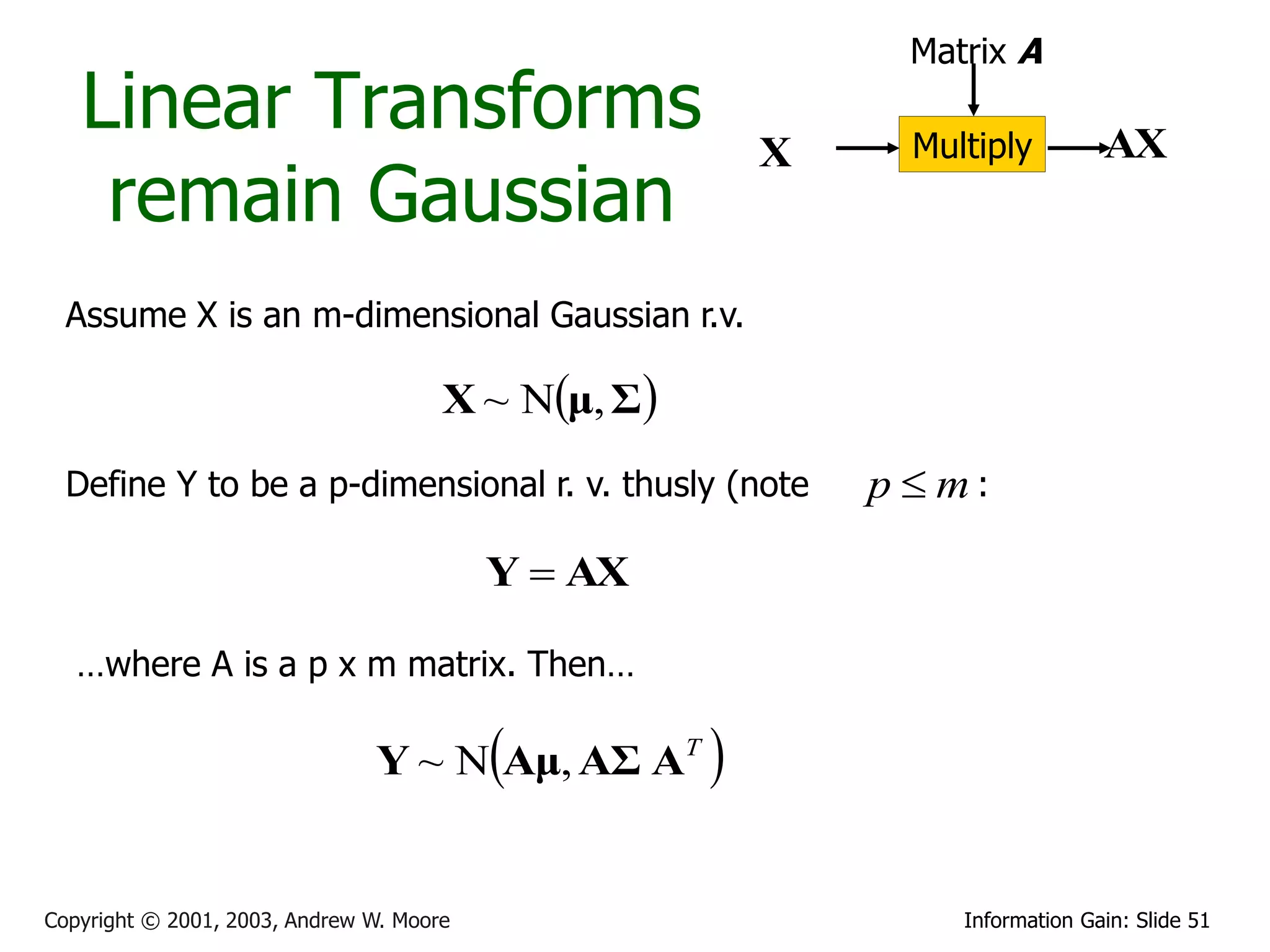 Matrix A
   Linear Transforms                                    X     Multiply         AX
    remain Gaussian
  Assume X is an m-dimensional Gaussian r.v.

                                      X ~ Nμ, Σ
  Define Y to be a p-dimensional r. v. thusly (note         p  m):

                                          Y  AX

   …where A is a p x m matrix. Then…

                                          
                               Y ~ N Aμ, AΣ AT      

Copyright © 2001, 2003, Andrew W. Moore                          Information Gain: Slide 51
 