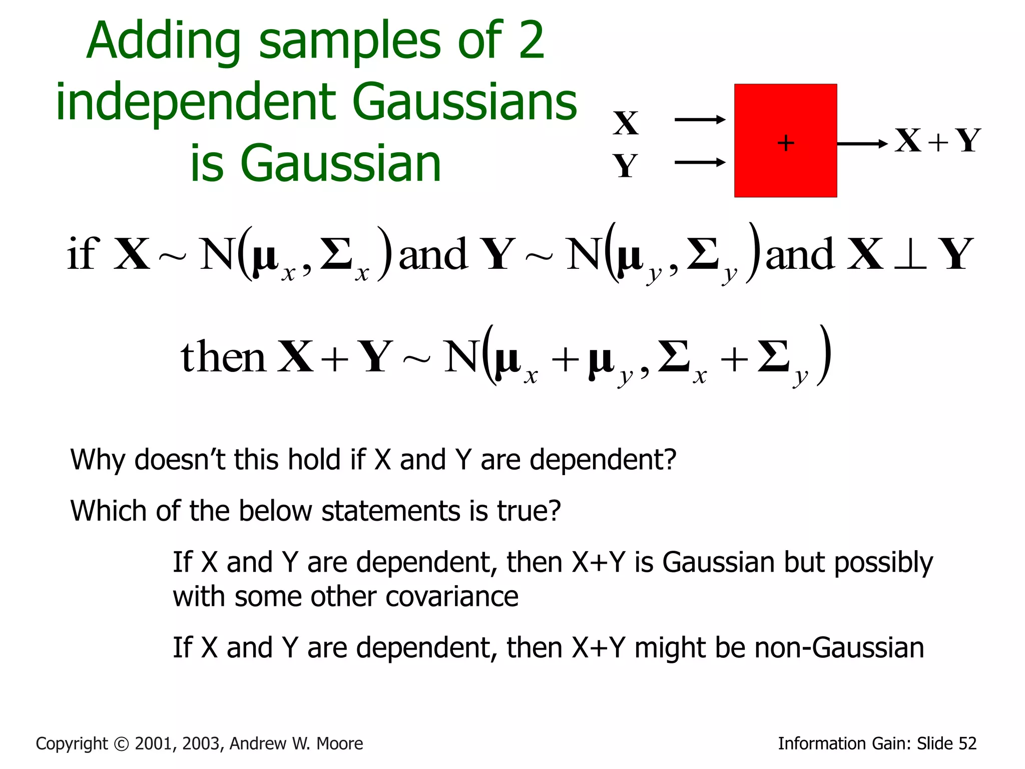 Adding samples of 2
  independent Gaussians                           X
                                                              +              XY
        is Gaussian                               Y

   if X ~ Nμ x , Σ x  and Y ~ Nμ y , Σ y  and X  Y

                 then X  Y ~ Nμ x  μ y , Σ x  Σ y 

    Why doesn’t this hold if X and Y are dependent?
    Which of the below statements is true?
                If X and Y are dependent, then X+Y is Gaussian but possibly
                with some other covariance
                If X and Y are dependent, then X+Y might be non-Gaussian


Copyright © 2001, 2003, Andrew W. Moore                       Information Gain: Slide 52
 