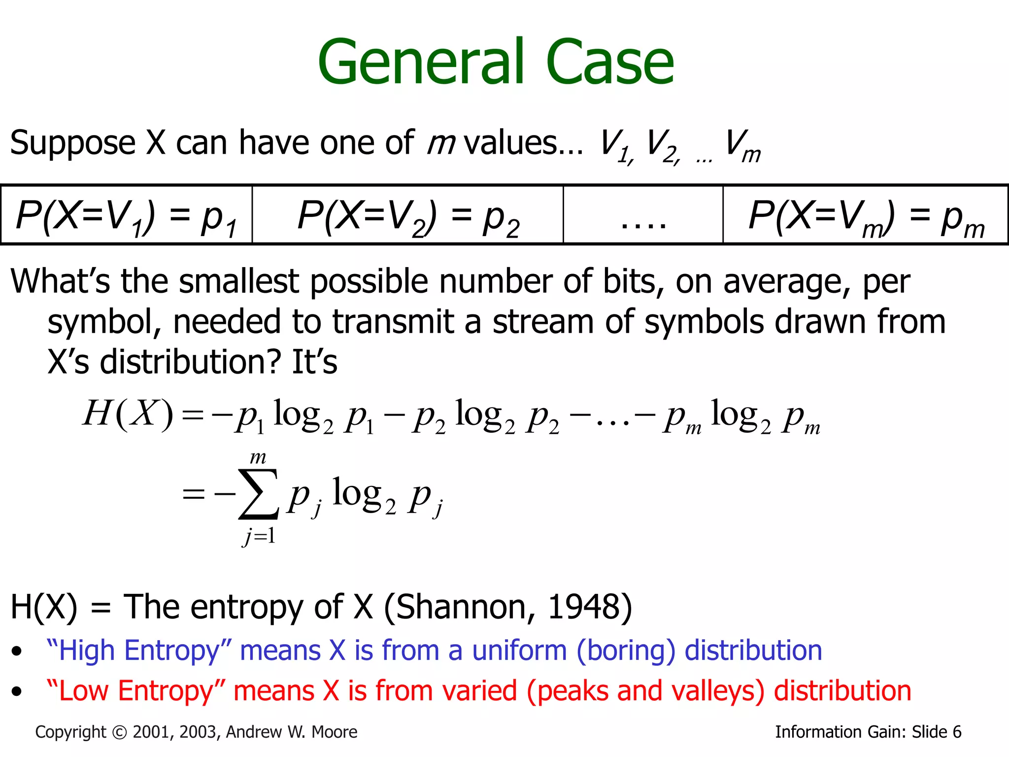 General Case
Suppose X can have one of m values… V1, V2,          …   Vm

P(X=V1) = p1                     P(X=V2) = p2   ….        P(X=Vm) = pm
What’s the smallest possible number of bits, on average, per
 symbol, needed to transmit a stream of symbols drawn from
 X’s distribution? It’s
      H ( X )   p1 log 2 p1  p2 log 2 p2    pm log 2 pm
                          m
                    p j log 2 p j
                          j 1


H(X) = The entropy of X (Shannon, 1948)
• “High Entropy” means X is from a uniform (boring) distribution
• “Low Entropy” means X is from varied (peaks and valleys) distribution
 Copyright © 2001, 2003, Andrew W. Moore                      Information Gain: Slide 6
 