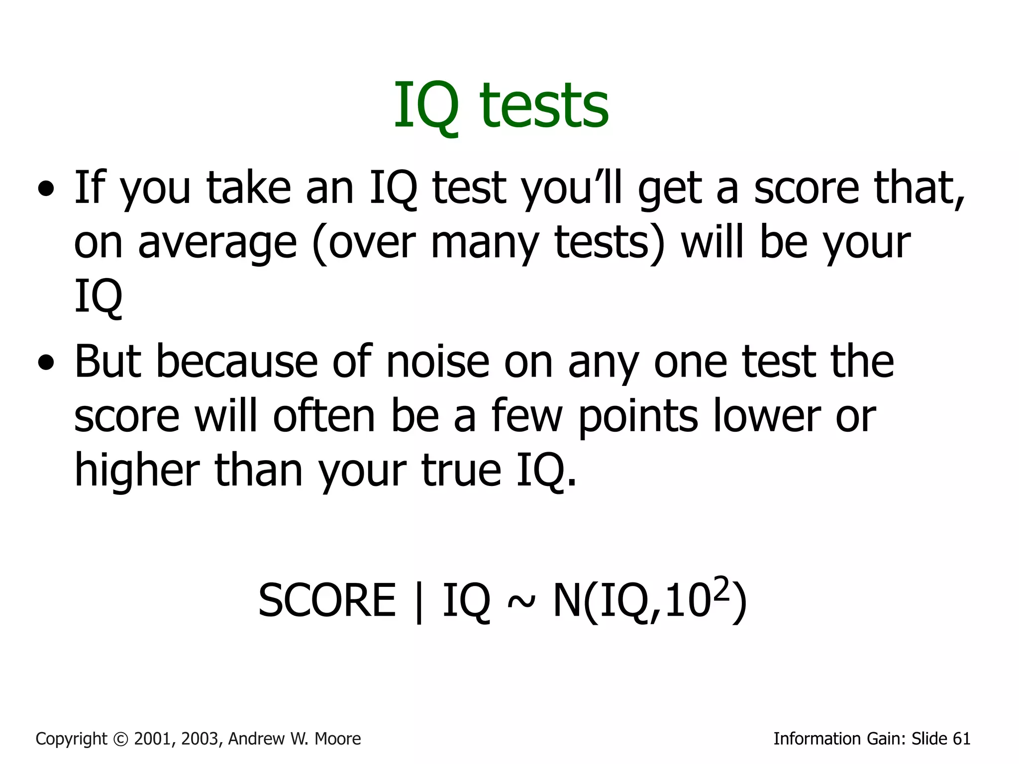 IQ tests
• If you take an IQ test you’ll get a score that,
  on average (over many tests) will be your
  IQ
• But because of noise on any one test the
  score will often be a few points lower or
  higher than your true IQ.

                          SCORE | IQ ~ N(IQ,102)

Copyright © 2001, 2003, Andrew W. Moore              Information Gain: Slide 61
 