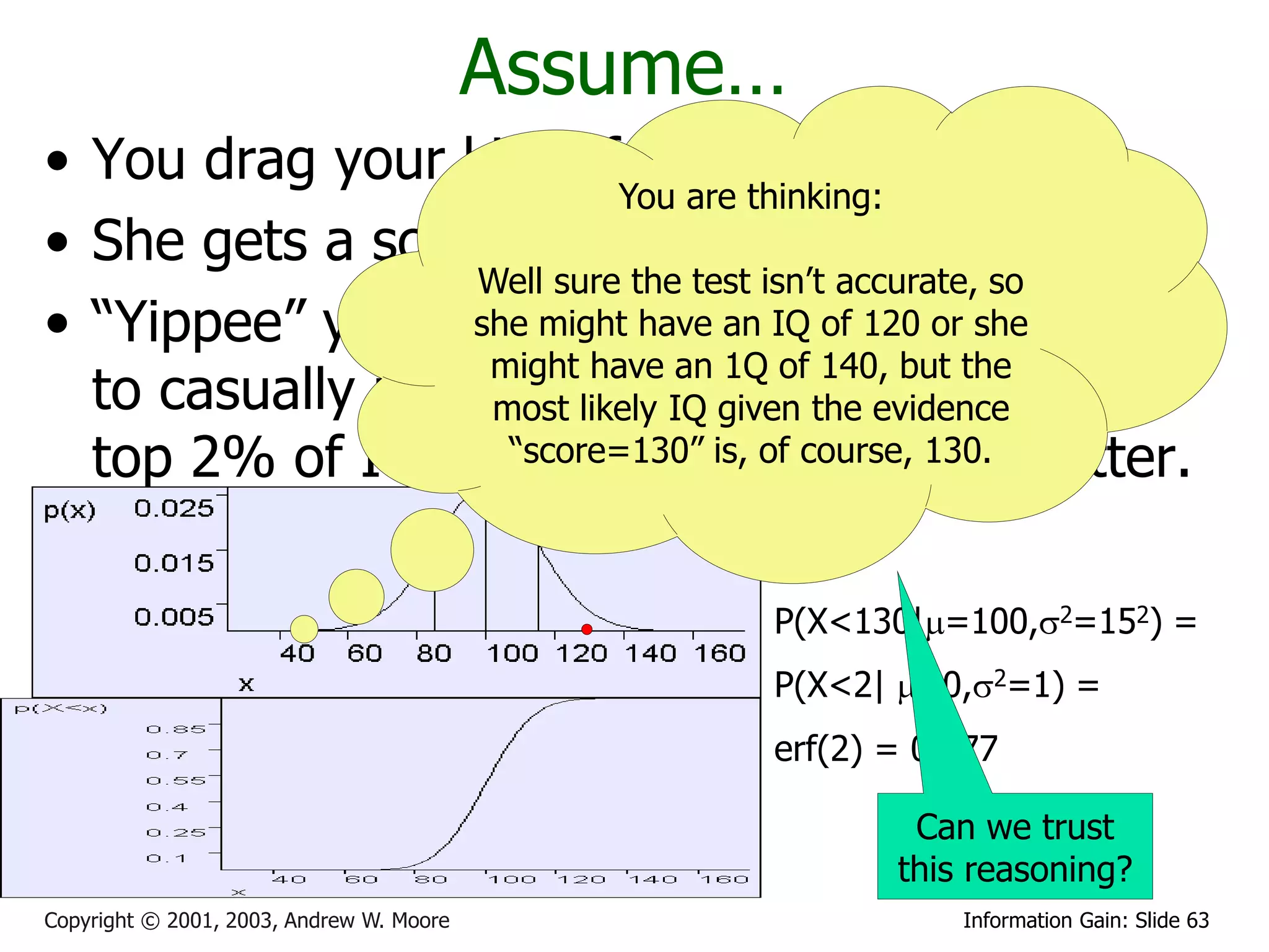 Assume…
• You drag your kid off to get tested
                           You are thinking:
• She gets a score of 130
                  Well sure the test isn’t accurate, so
• “Yippee” you screech andan IQ of 120 or she how
                  she might have start deciding
                   might have an 1Q of 140, but the
  to casually refermost her IQ given the evidenceof the
                    to likely membership
  top 2% of IQs in“score=130” is, of course, newsletter.
                     your Christmas 130.

                                                P(X<130|=100,2=152) =
                                                P(X<2| =0,2=1) =
                                                erf(2) = 0.977

                                                        Can we trust
                                                       this reasoning?
Copyright © 2001, 2003, Andrew W. Moore                    Information Gain: Slide 63
 