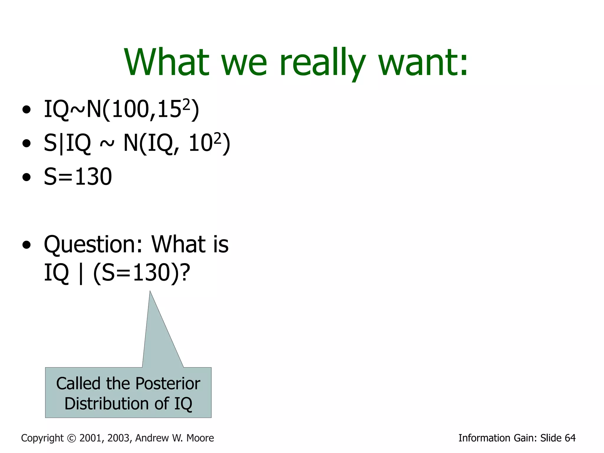 What we really want:
• IQ~N(100,152)
• S|IQ ~ N(IQ, 102)
• S=130

• Question: What is
  IQ | (S=130)?



       Called the Posterior
        Distribution of IQ
Copyright © 2001, 2003, Andrew W. Moore   Information Gain: Slide 64
 