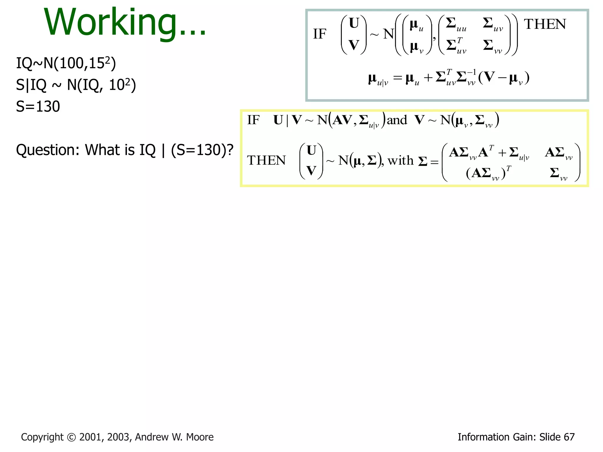 Working…                                             U   μ   Σ
                                                     IF   ~ N  u ,  uu
                                                        V      μ   ΣT
                                                                                    Σuv   THEN
                                                                                         
                                                                                    Σ vv  
                                                               v   uv              
IQ~N(100,152)                                                                  1
                                                               μu|v  μu  ΣT Σvv (V  μ v )
S|IQ ~ N(IQ, 102)                                                           uv


S=130
                                          IF U | V ~ NAV , Σu|v  and V ~ Nμv , Σvv 

Question: What is IQ | (S=130)?                 U                      AΣ vv AT  Σu|v         AΣ vv 
                                          THEN   ~ Nμ, Σ , with Σ  
                                               V                                                      
                                                                       ( AΣ )T                  Σ vv 
                                                                                 vv                    




Copyright © 2001, 2003, Andrew W. Moore                                        Information Gain: Slide 67
 