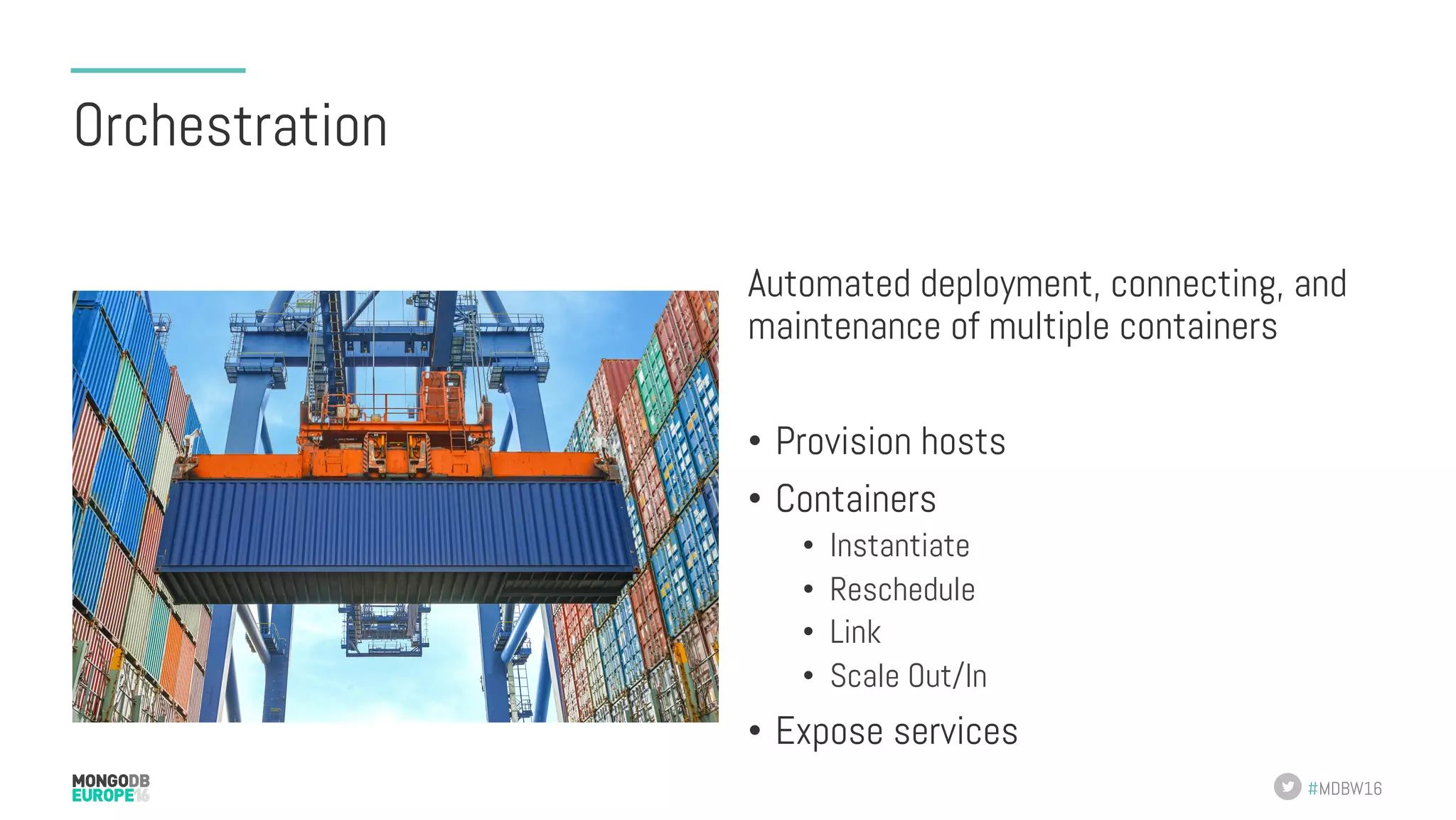 #MDBW16 Orchestration Automated deployment, connecting, and maintenance of multiple containers •  Provision hosts •  Containers •  Instantiate •  Reschedule •  Link •  Scale Out/In •  Expose services 