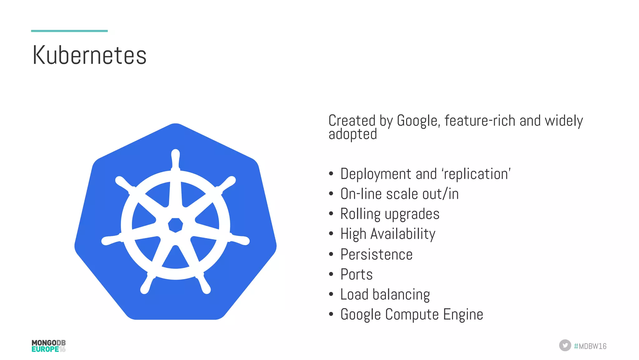 #MDBW16 Kubernetes Created by Google, feature-rich and widely adopted •  Deployment and ‘replication’ •  On-line scale out/in •  Rolling upgrades •  High Availability •  Persistence •  Ports •  Load balancing •  Google Compute Engine 